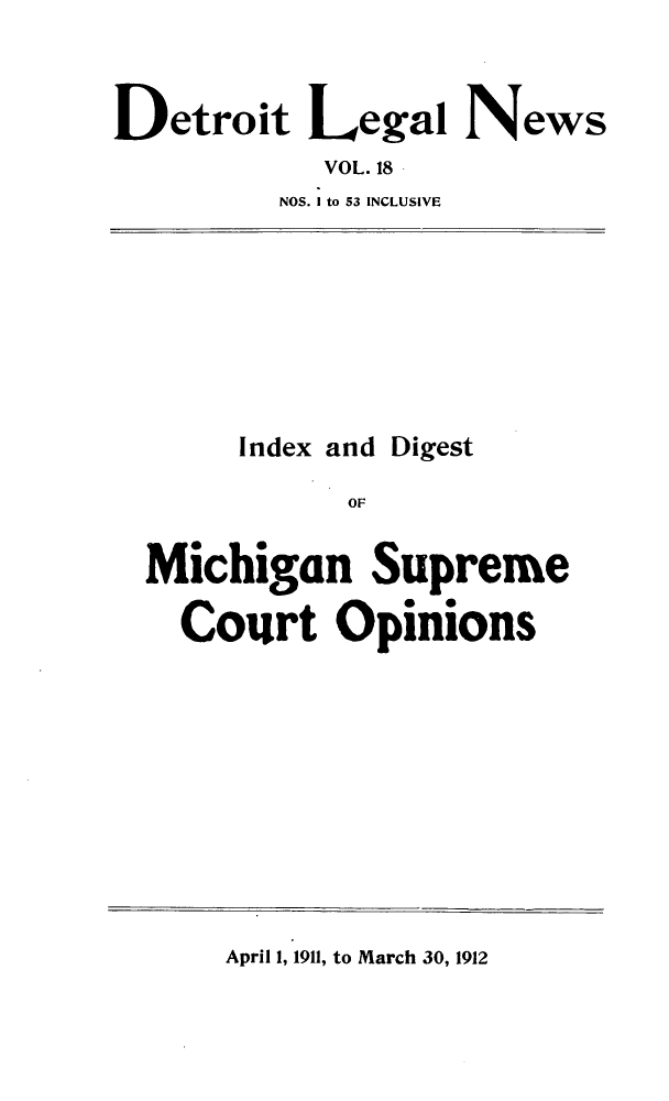 handle is hein.journals/detrolne27 and id is 1 raw text is: Detroit Legal NewsVOL. 18NOS. I to 53 INCLUSIVEIndex and DigestOFMichigan SupremeCourt OpinionsApril 1, 1911, to March 30, 1912