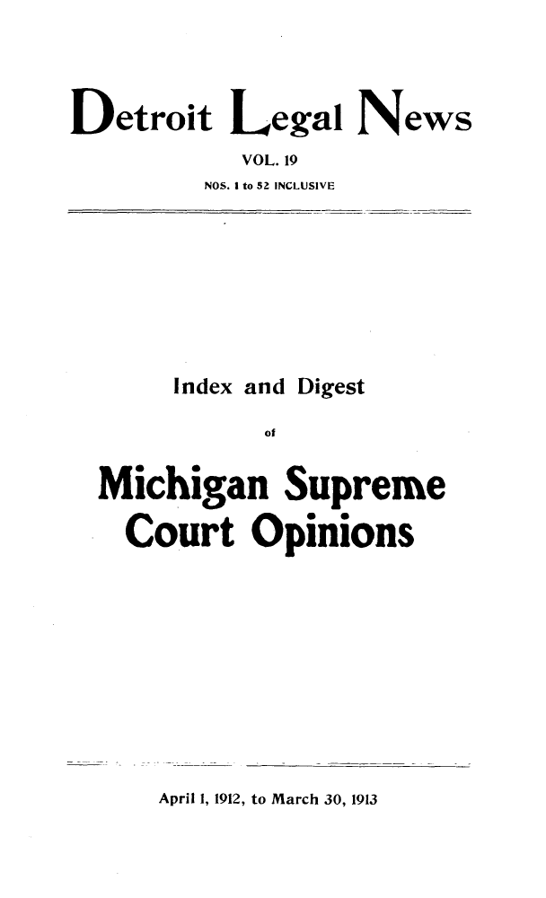 handle is hein.journals/detrolne28 and id is 1 raw text is: Detroit Legal NewsVOL. 19NOS. I to 52 INCLUSIVEIndex and DigestofMichigan SupremeCourt OpinionsApril 1, 1912, to March 30, 1913