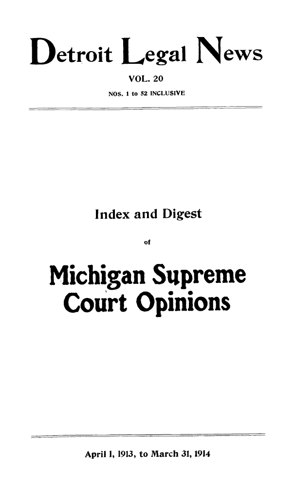 handle is hein.journals/detrolne29 and id is 1 raw text is: Detroit Legal NewsVOL. 20NOS. I to 52 INCLUSIVEIndex and DigestofMichigan SupremeCourt OpinionsApril 1, 1913, to March 31, 1914