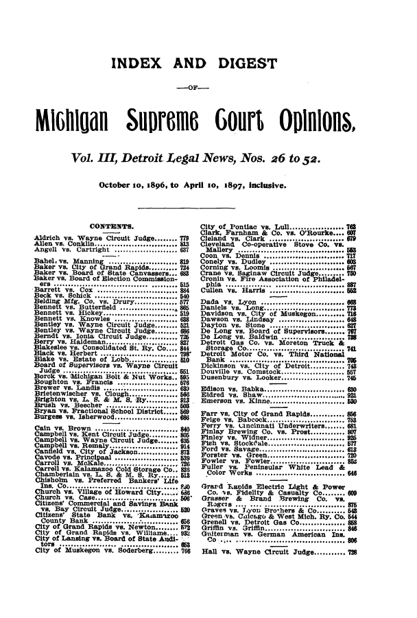 handle is hein.journals/detrolne4 and id is 1 raw text is: INDEX AND DIGEST-OF-MIGHlUall SlinRofi  Gotirt O R~o&Vol. III, Detroit Legal News, Nos. a6 to 52.October so, 1896, to April io, 1897, inclusive.CONTENTS.Aldrich vs. Wayne Circuit Judge........ 779Allen vs. Conklin....   ............... 83Angell vs. Cartright ..................... 637Bahel, vs. Manning ........................ 819Baker Vs. City of Grand Rapids.......... 724Baker vs. Board of State Canvassers... 683Baker vs. Board of Election Commission-Barrett vs. uxt..i................... 8e4Beck vs. Schick.......................... 540Belding Mfg. Co. vs. Drury............ 577Bennett vs. Butterfield..............  865Bennett vs. Hickey .................. :,519Bennett vs. Knowles .................... 638Bentley vs. Wayne Circuit Judge........ 521Bentley vs. Wayne Circuit Judge........ 686Berndt vs. Ionia Circuit Judge.......... 725Berry vs. Haldeman........................ 827Blakeslee vs. Consolidated St. By. Co.... 844Black vs. Herbert ................... ,,,798'Blake vs. Estate of Lobb................. LOBoard of Supervisors vs. Wayne Circuitjudge    .................................551B3ork vs. Michigan Bolt & Nut Works.. 595Boughton vs. Francis ..................... 576Brewer vs. Landis .......................... 6389Brietenwischer vs. Clough........... 566Brighton vs. L. S. & M. S.   y....... 913Brush vs. Beecher ........................ 503Bryan vs. Fractional School District..... 569Burgess vs. Isherwood...................... 686Cain vs. Brown ........................ NCampbell vs. Kent Circuit Judge.......... 805Campbell vs. Wayne Circuit Judge....... 635Campbe11 vs. Remaly..    .............. 914Canfield vs. City of Jackson..........873Cavode vs. Principaal ............... 539Carroll vs. McKale................. 726Carrell vs. Kalamazoo Cold Storage Co.. 838Chamberlain vs. L. S. & M. B. Ry....... 513Chisholm vs. Preferred Bankers' LifeIns. Co ............................... SChurch vs. Village of Howard City.-696Church  vs. Case............................. 508Citizens' Commercial and Savings Bankvs. Bay Circuit Judge...................520Citizens' State Bank vs. *Kaiam'rooCounty Bank ........       ............. 656City of Grand Rapids vs. Newton........ 573City of Grand Rapids vs. William.... 932City of Lansing vs. Board of State Audi-tors ........    .................... 053City of Muskegon vs. Soderberg.        766City of Pontiac vs. Lull...............7TOSClark, Farnham    & Co. vs. O'Rourke.... 6OCleland vs. Clark .......................... 679Cleveland   Co-operative   Stove Co. vs.Mallery      ..........................53Coon vs. Dennis .....................s.... 717Conely vs. Dudley      ..................608Corning vs. Loomis     ..................567Crane vs. Saginaw Circuit Judge......... 70Cronin vs. Fire Association of Philadel-phia.................................887Cullen vs. Harris     ...................55Dada, vs. yonj::.....................668Daniels vs   Long     ...................7U3Davidson vs. City of Muskegon ....716Dawson vs. Lindsay ....................... 648Dayton vs. Stone ......................... 627De Long vs. Board of Supervisors....... 767De Long vs. Baldwin ...................... 788Detroit Gas Co. vs. Moreton Truck &Storage Co ...........................741Detroit Motor Co. vs. Third NationalBank   ....................................... 706Dickinson vs. City of Detroit............ 743Douville vs. Comstock...................... 557Dusenbury vs. Looker...................... 745Edison vs. Babka.     .................. 680Eldred vs. Shaw......          ............. 921Emerson vs. Kinne........      .......... 530Farr vs. City of Grand Rapids............ 856Feige vs. Babcock........................... 753Ferry vs. uincinnati Underwriters....... 681Finlay Brewing Co. vs. Prost............ 807Finley vs. Widner....      .............. 925Fish vs. Stockale........................... 577Ford vs. Savage.............................. 613Forster vs. Green......        ............ 720Fowler vs. Fowler......        ............ 85Fuller vs. Peninsular White Lead &Color Works ....        ..................6 S6Grard Laoids Electric Light & PowerCo. vs. Fidelity & Casualty Co........ 60Grasser & Brand Brewing Co. vs,Rogexs .... .... ............................875Graves vs. Lyon Bro'hers & Co.......... 548Green vs. Chicago & West Mich. Ry. Co. 544Grenell vs. Detroit Gas Co................ 858Griffin vs. Griffin........................... 8oGuiterman vs. German American Ins.Co     ..........    ................   80$Hall vs. Wayne Circuit Judge........... 728