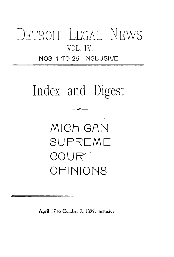 handle is hein.journals/detrolne5 and id is 1 raw text is: DETROIT LEGAL NEWSVOL. IV,NOS. 1 TO 26, INCLUSIJE.Index and Digest--OF-MICMIGANSUPREMECOURTOPINIONS.April 17 to October 7, 1897. inclusivt