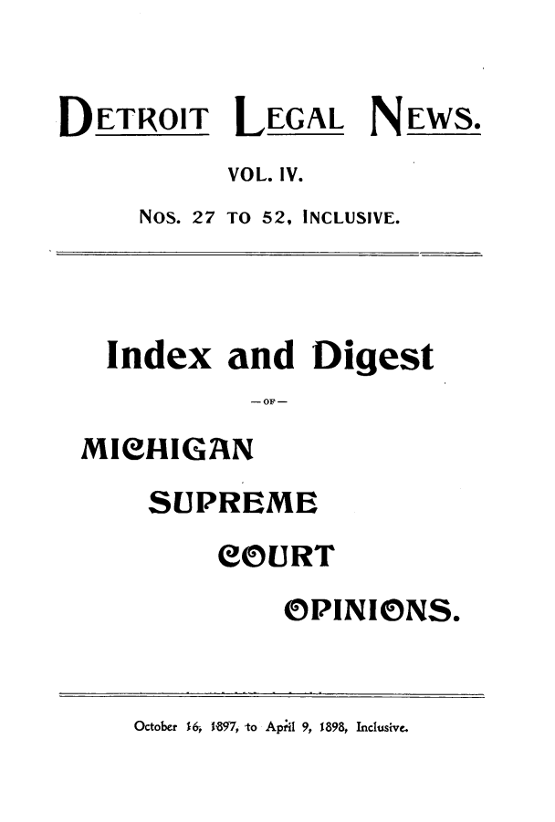 handle is hein.journals/detrolne6 and id is 1 raw text is: DETROIT LEGAL NEWS.VOL. IV.NOS. 27 TO 52, INCLUSIVE.Index and Digest- OF -MIeHIGANSUPREMECOURTOPINIONS.October 16, 1897, to Apil 9, 1898, Inclusive.