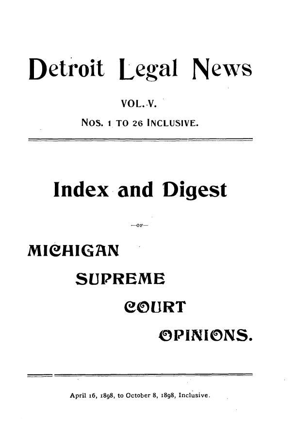 handle is hein.journals/detrolne7 and id is 1 raw text is: Detroit Legal NewsVOL. V.Nos. 1 TO 26 INCLUSIVE.Index and DigestMIeHIGANSUPREMECOURTOPINIONS.April 16, 1898, to October 8, 1898, Inclusive.
