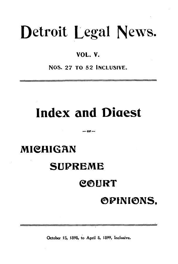 handle is hein.journals/detrolne8 and id is 1 raw text is: Detroit Legal News.VOL. V.NOS. 27 TO 52 INCLUSIVE.Index and Diaest- ow -MICHIGANSUPREMEeOURTOPINIONS,October 15, 1898, to April 8, 1899, Inclusive.