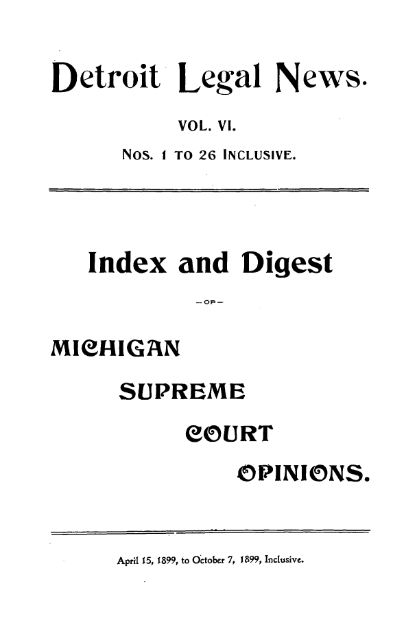 handle is hein.journals/detrolne9 and id is 1 raw text is: Detroit Legal News.VOL. VI.Nos. I TO 26 INCLUSIVE.Index and Digest- OF -MICHIGANSUPREMEeOURTOPINIONS.April 15, 1899, to October 7, 1899, Inclusive.