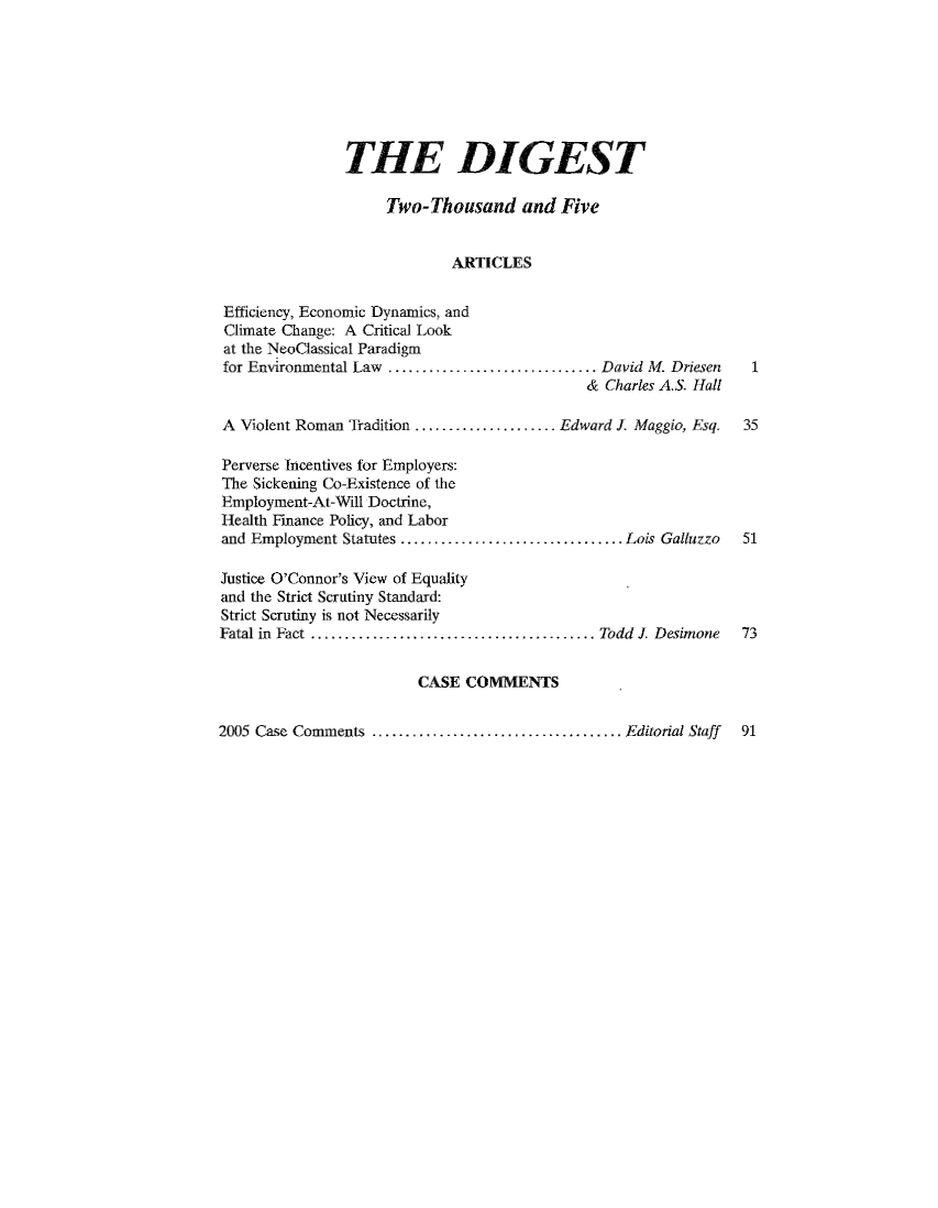 handle is hein.journals/digst13 and id is 1 raw text is: 








                THE DIGEST

                     Two-Thousand and Five


                             ARTICLES


 Efficiency, Economic Dynamics, and
 Climate Change: A Critical Look
 at the NeoClassical Paradigm
 for Environmental Law ............................... David M. Driesen   1
                                             & Charles A.S. Hall

A Violent Roman Tradition ..................... Edward . Maggio, Esq.  35

Perverse Incentives for Employers:
The Sickening Co-Existence of the
Employment-At-Will Doctrine,
Health Finance Policy, and Labor
and Employment Statutes ................................. Lois Galluzzo  51

Justice O'Connor's View of Equality
and the Strict Scrutiny Standard:
Strict Scrutiny is not Necessarily
Fatal in  Fact .......................................... Todd  J. Desimone  73


                        CASE COMMENTS


2005 Case Comments .................................... Editorial Staff  91


