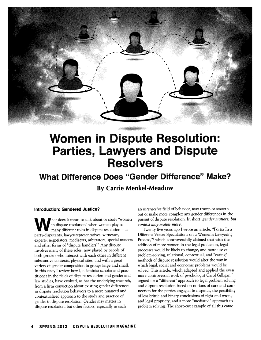 handle is hein.journals/disput18 and id is 78 raw text is: Women in Dispute Resolution:Parties, Lawyers and DisputeResolversWhat Difference Does Gender Difference Make?By Carrie Menkel-MeadowIntroduction: Gendered Justice?What does it mean to talk about or study womenin dispute resolution when women play somany different roles in dispute resolution-asparty-disputants, lawyer-representatives, witnesses,experts, negotiators, mediators, arbitrators, special mastersand other forms of dispute handlers? Any disputeinvolves many of these roles, now played by people ofboth genders who interact with each other in differentsubstantive contexts, physical sites, and with a greatvariety of gender composition in groups large and small.In this essay I review how I, a feminist scholar and prac-titioner in the fields of dispute resolution and gender andlaw studies, have evolved, as has the underlying research,from a firm conviction about existing gender differencesin dispute resolution behaviors to a more nuanced andcontextualized approach to the study and practice ofgender in dispute resolution. Gender may matter indispute resolution, but other factors, especially in suchan interactive field of behavior, may trump or smoothout or make more complex any gender differences in thepursuit of dispute resolution. In short, gender matters, butcontext may matter more.Twenty five years ago I wrote an article, Portia In aDifferent Voice: Speculations on a Women's LawyeringProcess,' which controversially claimed that with theaddition of more women in the legal profession, legalprocesses would be likely to change, and more use ofproblem-solving, relational, contextual, and caringmethods of dispute resolution would alter the way inwhich legal, social and economic problems would besolved. This article, which adapted and applied the evenmore controversial work of psychologist Carol Gilligan,2argued for a different approach to legal problem solvingand dispute resolution based on notions of care and con-nection for the parties engaged in disputes, the possibilityof less brittle and binary conclusions of right and wrongand legal propriety, and a more mediated approach toproblem solving. The short-cut example of all this came4  SPRING 2012  DISPUTE RESOLUTION MAGAZINE