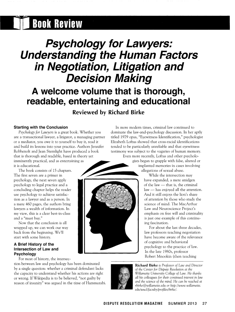 handle is hein.journals/disput19 and id is 165 raw text is: l Book ReviewIPsychology for Lawyers:Understanding the Human Factorsin Negotiation, Litigation andDecision MakingA welcome volume that is thorough,readable, entertaining and educationalReviewed by Richard BirkeStarting with the ConclusionPsychology for Lawyers is a great book.are a transactional lawyer, a litigator, a mor a mediator, you owe it to yourself to buand build its lessons into your practice. ARobbenolt and Jean Sternlight have prodthat is thorough and readable, based in thimminently practical, and as entertainingit is educational.The book consists of 15 chapters.The first seven are a primer inpsychology, the next seven applypsychology to legal practice and aconcluding chapter helps the readeruse psychology to achieve satisfac-tion as a lawyer and as a person. Ina mere 460 pages, the authors bringlawyers a wealth of information. Inmy view, this is a clear best-in-classand a must buy.Now that the conclusion is allwrapped up, we can work our wayback from the beginning. We'llstart with some history.A Brief History of theIntersection of Law andPsychologyror most of nistory, the intersec-tion between law and psychology has been dominatedby a single question: whether a criminal defendant lacksthe capacity to understand whether his actions are rightor wrong. If Wikipedia is to be believed, not guilty byreason of insanity was argued in the time of Hammurabi.In more modern times, criminal law continued toWhether you      dominate the law-and-psychology discussion. In her aptlyanaging partner  titled 1979 opus, Eyewitness Identification, psychologisty it, read it    Elizabeth Loftus showed that cross-racial identificationsuthors Jennifer  tended to be particularly unreliable and that eyewitnessuced a book      testimony was subject to the vagaries of human memory.Ieory yet              Even more recently, Lofrus and other psycholo-as                           gists began to grapple with false, altered orimplanted memories in cases involvingallegations of sexual abuse.00                                 While the intersection mayhave expanded, a mere smidgenof the law  that is, the criminallaw w  has enjoyed all the attention.And it still enjoys the lion's shareof atrention by those who study thescience of mind. The MacArthurLaw and Neuroscience Project'semphasis on free will and criminalityis just one example of this continu-ing fascination.For about the last three decades,law professors teaching negotiationhave become aware of the relevanceof cognitive and behavioralpsychology to the practice of law.In the late 1980s, professorRobert Mnookin (then teachingRichard Birke is Professor of Law and Directorof the Center for Dispute Resolution at theWillamette University College of Law. He thanksall his colleagues for their continued interest in lawand the science of the mind. He can be reached atrbirke@willamette.edu or http://www.willamette.edu/wucl/faculty/profiles/birke/DISPUTE RESOLUTION MAGAZINE  SUMMER 2013  27
