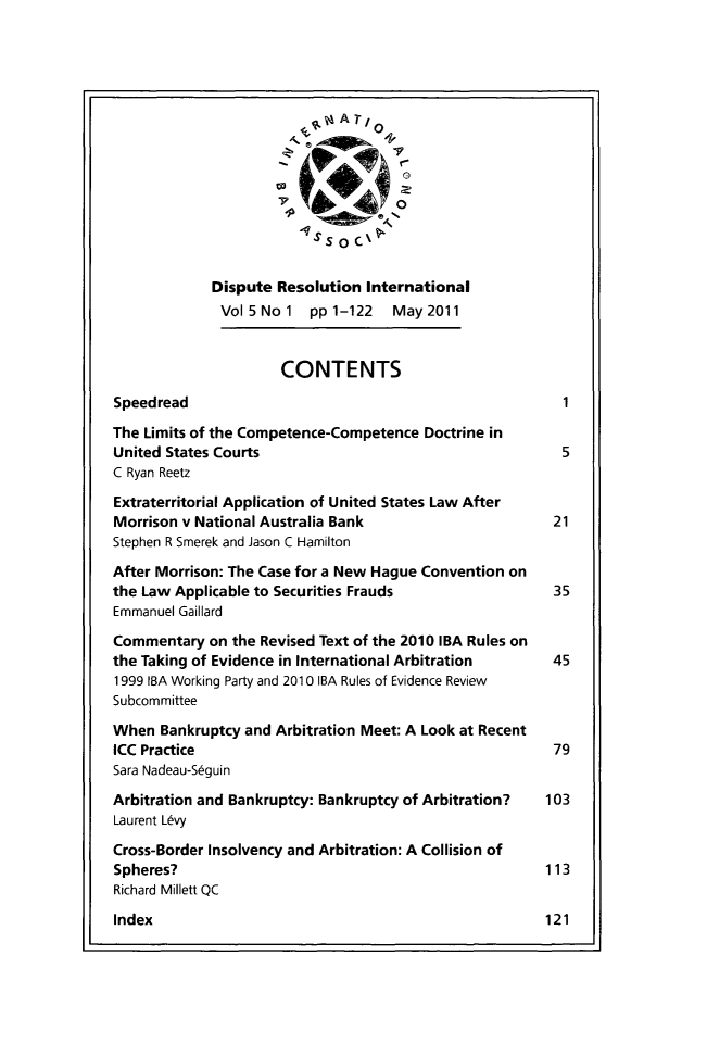 handle is hein.journals/disreint5 and id is 1 raw text is: S AT/
7             0
Ss      0,,
Dispute Resolution International
Vol5Nol    ppl-122    May2011
CONTENTS
Speedread
The Limits of the Competence-Competence Doctrine in
United States Courts                                     5
C Ryan Reetz
Extraterritorial Application of United States Law After
Morrison v National Australia Bank                      21
Stephen R Smerek and Jason C Hamilton
After Morrison: The Case for a New Hague Convention on
the Law Applicable to Securities Frauds                 35
Emmanuel Gaillard
Commentary on the Revised Text of the 2010 IBA Rules on
the Taking of Evidence in International Arbitration     45
1999 IA Working Party and 2010 IRA Rules of Evidence Review
Subcommittee
When Bankruptcy and Arbitration Meet: A Look at Recent
ICC Practice                                            79
Sara Nadeau-S6guin
Arbitration and Bankruptcy: Bankruptcy of Arbitration?  103
Laurent L~vy
Cross-Border Insolvency and Arbitration: A Collision of
Spheres?                                               113
Richard Millett QC

Index


