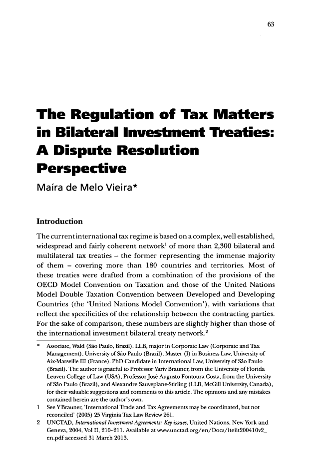 handle is hein.journals/disreint8 and id is 65 raw text is: 63

The Regulation of Tax Matters
in Bilateral Investment Treaties:
A Dispute Resolution
Perspective
Maira de Melo Vieira*
Introduction
The current international tax regime is based on a complex, well established,
widespread and fairly coherent network' of more than 2,300 bilateral and
multilateral tax treaties - the former representing the immense majority
of them - covering more than 180 countries and territories. Most of
these treaties were drafted from a combination of the provisions of the
OECD Model Convention on Taxation and those of the United Nations
Model Double Taxation Convention between Developed and Developing
Countries (the 'United Nations Model Convention'), with variations that
reflect the specificities of the relationship between the contracting parties.
For the sake of comparison, these numbers are slightly higher than those of
the international investment bilateral treaty network.2
* Associate, Wald (Sao Paulo, Brazil). LLB, major in Corporate Law (Corporate and Tax
Management), University of Sdo Paulo (Brazil). Master (I) in Business Law, University of
Aix-Marseille III (France). PhD Candidate in International Law, University of Sio Paulo
(Brazil). The author is grateful to Professor Yariv Brauner, from the University of Florida
Leuven College of Law (USA), ProfessorJose Augusto Fontoura Costa, from the University
of Sio Paulo (Brazil), and Alexandre Sauveplane-Stirling (LLB, McGill University, Canada),
for their valuable suggestions and comments to this article. The opinions and any mistakes
contained herein are the author's own.
1  See YBrauner, 'International Trade and Tax Agreements may be coordinated, but not
reconciled' (2005) 25 Virginia Tax Law Review 261.
2  UNCTAD, International Investment Agreements: Key issues, United Nations, New York and
Geneva, 2004, Vol II, 210-211. Available at www.unctad.org/en/Docs/iteiit2004lOv2
en.pdf accessed 31 March 2013.


