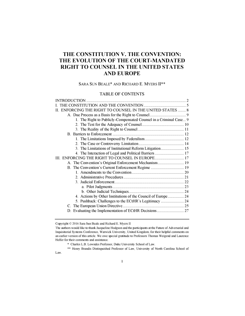 handle is hein.journals/djcil27 and id is 1 raw text is:     THE CONSTITUTION V. THE CONVENTION:  THE EVOLUTION OF THE COURT-MANDATED  RIGHT TO COUNSEL IN THE UNITED STATES                          AND EUROPE            SARA  SUN  BEALE*  AND RICHARD   E. MYERS II**                       TABLE OF CONTENTSINTRODUCTION              ................................... ......... 2I. THE CONSTITUTION AND THE CONVENTION               .......   ............ 5II. ENFORCING   THE RIGHT  TO  COUNSEL   IN THE UNITED   STATES  ........ 8      A. Due Process as a Basis for the Right to Counsel...   ................... 9           1. The Right to Publicly-Compensated Counsel in a Criminal Case... 9           2. The Test for the Adequacy of Counsel.     .........   .......... 10           3. The Reality of the Right to Counsel........................... 11      B. Barriers to Enforcement                   ................................ 12           1. The Limitations Imposed by Federalism ......        ........... 12           2. The Case or Controversy Limitation .................... 14           3. The Limitations of Institutional Reform Litigation................... 15           4. The Interaction of Legal and Political Barriers...   ............ 17III. ENFORCING  THE  RIGHT  TO COUNSEL IN   EUROPE...       ............ 17      A.  The Convention's Original Enforcement Mechanism...................... 19      B. The Convention's Current Enforcement Regime           .................. 19           1. Amendments to the Convention.......................   20           2. Administrative Procedures               ....................... 21           3. Judicial Enforcement.. ....................    ........... 22              a. Pilot Judgments   ................................ 23              b. Other Judicial Techniques............    .................. 24           4. Actions by Other Institutions of the Council of Europe............ 24           5. Pushback: Challenges to the ECtHR's Legitimacy ................... 24      C. The European Union Directive ...........................   25      D. Evaluating the Implementation of ECtHR Decisions          ............ 27Copyright C 2016 Sara Sun Beale and Richard E. Myers IIThe authors would like to thank Jacqueline Hodgson and the participants at the Future of Adversarial andInquisitorial Systems Conference, Warwick University, United Kingdom, for their helpful comments onan earlier version of this article. We owe special gratitude to Professors Thomas Weigend and LaurenceHelfer for their comments and assistance.      * Charles L.B. Lowndes Professor, Duke University School of Law.      ** Henry Brandis Distinguished Professor of Law, University of North Carolina School ofLaw.1