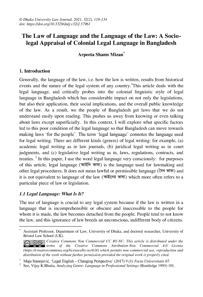handle is hein.journals/dkauvylw32 and id is 413 raw text is: 


© Dhaka University Law Journal, 2021, 32(2), 119-134
doi: https://doi.org/10.3329/dulj.v32i2.57961

The Law of Language and the Language of the Law: A Socio-
    legal  Appraisal of Colonial Legal Language in Bangladesh

                              Arpeeta  Shams  Mizan*


1. Introduction

Generally, the language of the law, i.e. how the law is written, results from historical
events and the nature of the legal system of any country.'This article deals with the
legal language,  and  critically probes into the colonial  linguistic style of legal
language  in Bangladesh  which has considerable impact  on not only the legislations,
but also their application, their social implications, and the overall public knowledge
of the  law. As  a result, we the people  of Bangladesh   get laws  that we  do not
understand  easily upon reading. This pushes us away  from knowing  or even talking
about laws  except superficially. In this context, I will explore what specific factors
led to this poor condition of the legal language so that Bangladesh can move towards
making  laws  'for the people'. The term 'legal language' connotes the language used
for legal writing. There are different kinds (genres) of legal writing: for example, (a)
academic  legal writing as  in law journals, (b) juridical legal writing as in court
judgments,  and (c) legislative legal writing as in, laws, regulations, contracts, and
treaties. 2 In this paper, I use the word legal language very consciously: for purposes
of this article, legal language (7rt4 -t-M) is the language used for lawmaking  and
other legal procedures. It does not mean lawful or permissible language (Zr4 ZM) and
it is not equivalent to language of the law (m  d -z-T) which more  often refers to a
particular piece of law or legislation.

1.1 Legal Language:   What Is It?

The  use of language is crucial to any legal system because if the law is written in a
language  that is incomprehensible  or obscure  and  inaccessible to the people for
whom   it is made, the law becomes detached from the people. People tend to not know
the law, and this ignorance of law breeds an unconscious, indifferent body of citizens.

  Assistant Professor, Department of Law, University of Dhaka, and doctoral researcher, University of
  Bristol Law School (UK).
              C reative Commons lon Commercial CC BY-NC: This article is distributed under the
  i?.Iwr-w~   terms of  the Creative Commons   Attribution-Non Commercial 4.0 License
  (htps://crearivecomrmons.org/iicenses/by-nc/4.0/) which permits non-commercial use, reproduction and
  distribution of'the work withou1 Jirther permission provided the original work is properly cited.
  Maja Stanojevid, 'Legal English - Changing Perspective' (2017) 9 (1) Facta Universitatis 67.
2 See, Vijay K.Bhatia, Analyzing Genre: Language in Professional Settings (Routledge 1993) 101.



