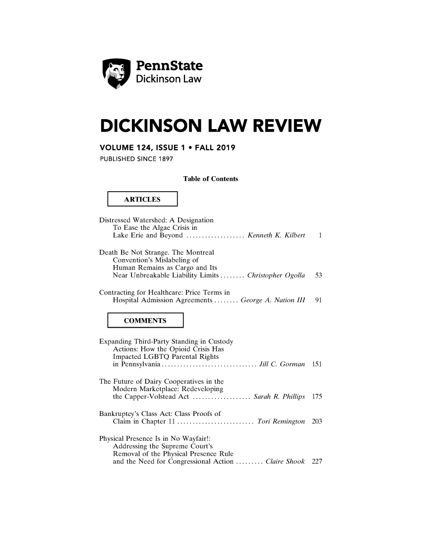 handle is hein.journals/dknslr124 and id is 1 raw text is:     ., PennState          Dickinson LawDICKINSON LAW REVIEWVOLUME 124, ISSUE 1 * FALL 2019PUBLISHED SINCE 1897                      Table of Contents       ARTICESDistressed Watershed: A Designation    To Ease the Algae Crisis in    Lake Erie and Beyond ................Kenneth K. Kilbert      1Death Be Not Strange. The Montreal    Convention's Mislabeling of    Human Remains as Cargo and Its    Near Unbreakable Liability Limits ........ Christopher Ogolla  53Contracting for Healthcare: Price Terms in    Hospital Admission Agreements ........ George A. Nation III  91       CommTSExpanding Third-Party Standing in Custody    Actions: How the Opioid Crisis Has    Impacted LGBTQ Parental Rights    in Pennsylvania ......................... Jill C. Gorman   151The Future of Dairy Cooperatives in the    Modern Marketplace: Redeveloping    the Capper-Volstead Act ................Sarah R. Phillips 175Bankruptcy's Class Act: Class Proofs of    Claim in Chapter 11 ..................... Tori Remington   203Physical Presence Is in No Wayfair!:    Addressing the Supreme Court's    Removal of the Physical Presence Rule    and the Need for Congressional Action ......... Claire Shook  227