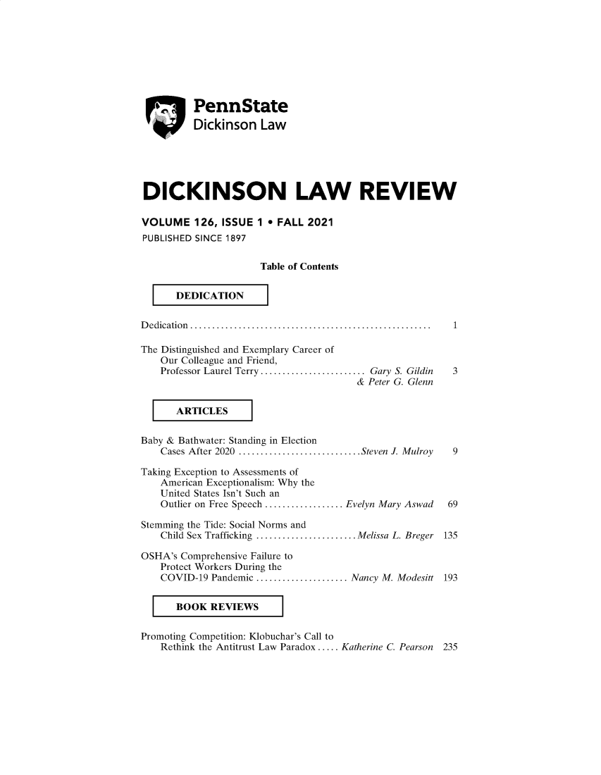 handle is hein.journals/dknslr126 and id is 1 raw text is: ei PennStateDickinson LawDICKINSON LAW REVIEWVOLUME 126, ISSUE 1  FALL 2021PUBLISHED SINCE 1897Table of ContentsDEDICATIOND edication .......................................................   1The Distinguished and Exemplary Career ofOur Colleague and Friend,Professor Laurel Terry........................ Gary S. Gildin     3& Peter G. GlennARTICLESBaby & Bathwater: Standing in ElectionCases After 2020 ............................Steven J. Mulroy     9Taking Exception to Assessments ofAmerican Exceptionalism: Why theUnited States Isn't Such anOutlier on Free Speech .................. Evelyn Mary Aswad     69Stemming the Tide: Social Norms andChild Sex Trafficking .......................Melissa L. Breger 135OSHA's Comprehensive Failure toProtect Workers During theCOVID-19 Pandemic ..................... Nancy M. Modesitt 193BOOK REVIEWSPromoting Competition: Klobuchar's Call toRethink the Antitrust Law Paradox ..... Katherine C. Pearson   235