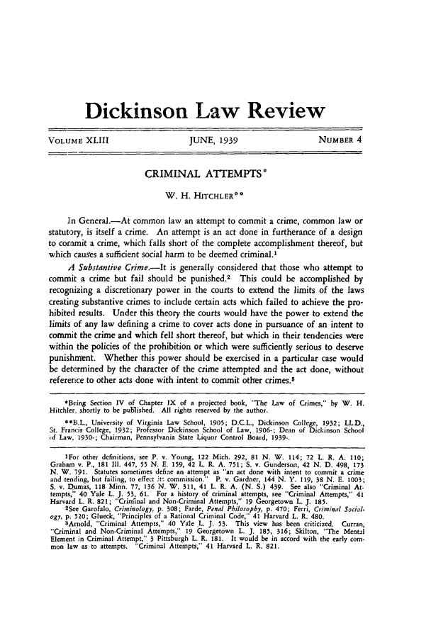 handle is hein.journals/dlr43 and id is 215 raw text is: Dickinson Law Review
VOLUME XLIII                           JUNE, 1939                         NUMBER 4
CRIMINAL ATTEMPTS*
W. H. HITCHLER0
in General.-At common law an attempt to commit a crime, common law or
statutory, is itself a crime. An attempt is an act done in furtherance of a design
to commit a crime, which falls short of the complete accomplishment thereof, but
which causes a sufficient social harm to be deemed criminal.'
A Substantive Crime.-It is generally considered that those who attempt to
commit a crime but fail should be punished.2 This could be accomplished by
recognizing a discretionary power in the courts to extend the limits of the laws
creating substantive crimes to include certain acts which failed to achieve the pro-
hibited results. Under this theory the courts would have the power to extend the
limits of any law defining a crime to cover acts done in pursuance of an intent to
commit the crime and which fell short thereof, but which in their tendencies were
within the policies of the prohibition or which were sufficiently serious to deserve
punishment. Whether this power should be exercised in a particular case would
be determined by the character of the crime attempted and the act done, without
reference to other acts done with intent to commit other crimes.3
*Being Section IV of Chapter IX of a projected book, 'The Law of Crimes, by W. H.
Hitchler., shortly to be published. All rights reserved by the author.
**11.L., University of Virginia Law School, 1905; D.C.L., Dickinson College, 1932; LL.D.,
St. Francis College, 1932; Professor Dickinson School of Law, 1906-; Dean of Dickinson School
of Law, 1930-; Chairman, Pennsylvania State Liquor Control Board, 1939-.
IFor other definitions, see P. v. Young, 122 Mich. 292, 81 N. W. 114; 72 L. R. A. 110;
Graham v. P., 181 I1. 447, 55 N. E. 159, 42 L. R. A. 751; S. v. Gunderson, 42 N. D. 498, 173
N. W. -91. Statutes sometimes define an attempt as an act done with intent to commit a crime
and tending, but failing, to effect itr commission. P. v. Gardner, 144 N. Y. 119, 38 N. E. 1003;
S. v. Dumas, 118 Minn. 77, 136 N. W. 311, 41 L. R. A. (N. S.) 439. See also Criminal At-
tempts, 40 Yale L. J. 53, 61. For a history of criminal attempts, see Criminal Attempts, 41
Harvard L. R. 821; Criminal and Non-Criminal Attempts, 19 Georgetown L. J. 185.
2See Garofalo, Criminology, p. 308; Farde, Penal Philosophy, p. 470; Ferri, Criminal Sociol.
ogy, p. 520; Glueck, Principles of a Rational Criminal Code, 41 Harvard L. R. 480.
3Arnold, Criminal Attempts, 40 Yale L. J. 53. This view has been criticized. Curran,
Criminal and Non-Criminal Attempts, 19 Georgetown L. J. 185, 316; Skilton, The Mental
Element in Criminal Attempt, 3 Pittsburgh L. R. 181. It would be in accord with the early com-
mon law as to attempts. Criminal Attempts, 41 Harvard L. R. 821.


