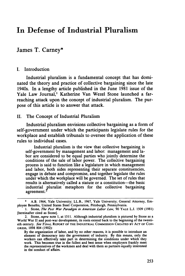 handle is hein.journals/dlr87 and id is 263 raw text is: In Defense of Industrial Pluralism
James T. Carney*
I. Introduction
Industrial pluralism is a fundamental concept that has domi-
nated the theory and practice of collective bargaining since the late
1940s. In a lengthy article published in the June 1981 issue of the
Yale Law Journal,' Katherine Van Wezel Stone launched a far-
reaching attack upon the concept of industrial pluralism. The pur-
pose of this article is to answer that attack.
II. The Concept of Industrial Pluralism
Industrial pluralism envisions collective bargaining as a form of
self-government under which the participants legislate rules for the
workplace and establish tribunals to oversee the application of these
rules to individual cases.
Industrial pluralism is the view that collective bargaining is
self-government by management and labor: management and la-
bor are considered to be equal parties who jointly determine the
conditions of the sale of labor power. The collective bargaining
process is said to function like a legislature in which management
and labor, both sides representing their separate constituencies,
engage in debate and compromise, and together legislate the rules
under which the workplace will be governed. The set of rules that
results is alternatively called a statute or a constitution-the basic
industrial pluralist metaphors for the collective bargaining
agreement.
* A.B. 1964, Yale University; LL.B., 1967, Yale University; General Attorney, Em-
ployee Benefits, United States Steel Corporation, Pittsburgh, Pennsylvania.
i. Stone, The Post War Paradigm in American Labor Law, 90 YALE L.J. 1509 (1981)
[hereinafter cited as Stone].
2. Stone, supra note I, at 1511. Although industrial pluralism is pictured by Stone as a
World War II and post-war development, its roots extend back to the beginning of the twenti-
eth century. See FINAL REPORT OF THE INDUSTRIAL COMMISSION CREATED BY ACT OF CON-
GRESS, 1898 804 (1902):
By the organization of labor, and by no other reasons, it is possible to introduce an
element of democracy into the government of industry. By this means, only the
workers can effectively take part in determining the conditions under which they
work. This becomes true in the fullest and best sense when employers frankly meet
the representatives of the workmen and deal with them as partners equally interested
in the conduct of affairs.


