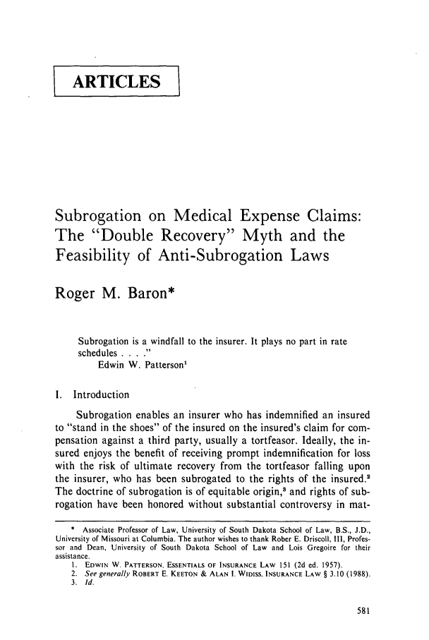 handle is hein.journals/dlr96 and id is 591 raw text is: I ARTICLES]
Subrogation on Medical Expense Claims:
The Double Recovery Myth and the
Feasibility of Anti-Subrogation Laws
Roger M. Baron*
Subrogation is a windfall to the insurer. It plays no part in rate
schedules . .. .
Edwin W. Patterson1
I. Introduction
Subrogation enables an insurer who has indemnified an insured
to stand in the shoes of the insured on the insured's claim for com-
pensation against a third party, usually a tortfeasor. Ideally, the in-
sured enjoys the benefit of receiving prompt indemnification for loss
with the risk of ultimate recovery from the tortfeasor falling upon
the insurer, who has been subrogated to the rights of the insured.2
The doctrine of subrogation is of equitable origin,3 and rights of sub-
rogation have been honored without substantial controversy in mat-
* Associate Professor of Law, University of South Dakota School of Law, B.S., J.D.,
University of Missouri at Columbia. The author wishes to thank Rober E. Driscoll, Il1, Profes-
sor and Dean, University of South Dakota School of Law and Lois Gregoire for their
assistance.
1. EDWIN W. PATTERSON, ESSENTIALS OF INSURANCE LAW 151 (2d ed. 1957).
2. See generally ROBERT E. KEETON & ALAN 1. WIDISS, INSURANCE LAW § 3.10 (1988).
3. Id.


