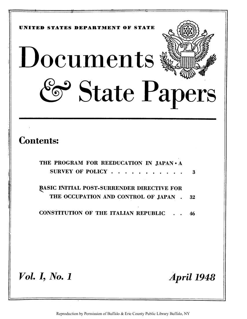 handle is hein.journals/docstap1 and id is 1 raw text is: UNITED STATES DEPARTMENT OF STATEocumentsState PapersContents:THE PROGRAM FOR REEDUCATION IN JAPAN * ASURVEY OF POLICY  . . . . . . . . . . .BASIC INITIAL POST-SURRENDER DIRECTIVE FORTHE OCCUPATION AND CONTROL OF JAPANCONSTITUTION OF THE ITALIAN REPUBLICVol. I, No. 1April 1948Reproduction by Permission of Buffalo & Erie County Public Library Buffalo, NY33246