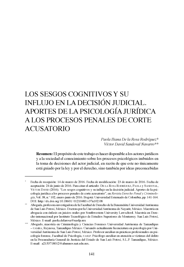 handle is hein.journals/dpencrim37 and id is 135 raw text is: 


























LOS SESGOS COGNITIVOS Y SU

INFLUJO EN LA DECISION JUDICIAL.

APORTES DE LA PSICOLOGIA JURIDICA

A LOS PROCESOS PENALES DE CORTE

ACUSATORIO


                                            Paola Iliana De la Rosa Rodr(guez*
                                              V(ctor David Sandoval Navarro**


       Resumen: El prop6sito de este trabajo es hacer disponible a los actoresjurfdicos
       y a la sociedad el conocimiento sobre los procesos psicol6gicos imbuidos en
       la toma de decisiones del actor judicial, en raz6n de que este no tinicamente
       estdi guiado por la ley y por el derecho, sino tambi6n por ideas preconcebidas



   Fecha de recepci6n: 14 de marzo de 2016. Fecha de modificaci6n: 23 de marzo de 2016. Fecha de
   aceptaci6n: 24 dejunio de 2016. Para citar el articulo: DE LA ROSA RODRIGUEZ, PAOLA y SANDOVAL,
   VfcrOR DAVID (2016). Los sesgos cognitivos y su infiujo en la decision judicial. Aportes de la psi-
   cologfajurfdica a los procesos penales de corte acusatorio, en Revista Derecho Penaly Criminolo-
   gla, Vol. 38, n.' 102, enero-junio de 2016. BogotA.: Universidad Exteniado de Colonmbia, pp. 141-164.
   DOI: http://dx.doi.org/10.18601/ 01210483.v37n102.08
   Abogada, profesora-investigadora de la Facultad de Derecho de la Benemerita Universidad Aut6noma
   de San Luis Potosf, Mexico. Doctora por la UniversidadAut6noma de Nayarit, Mexico. Maestrfa en
   abogacfa con enfasis enjuicios orales por Southwestern University Lawschool. Maestrfa en Dere-
   cho internacional por Instituto Tecnol6gico de Estudios Superiores de Monterrey. San Luis Potosf,
   Mexico. E-mail: paola.delarosa@uaslp.mx
   Abogado, maestrfa en Crimninologfa y Ciencias Forenses Universidad Aut6noma de Tamaulipas
   - UAMRA, Reynosa, Tamaulipas Mexico. Cursando actualmente licenciatura en psicologfa por Uni-
   versidad Aut6noma de San Luis Potosf, Mexico. Profesor auxiliar en practicas profesionales en psi-
   cologfa forense, Facultad de Psicologfa, UASLP. Psic6logo auxiliar en atenci6n a vfctimas del delito
   en la Procuradurfa General de Justicia del Estado de San Lufs Potosf, S.L.P. Tamaulipas, Mexico.
   E-mail: a2153718012@almmos.uat.edu.mx.


