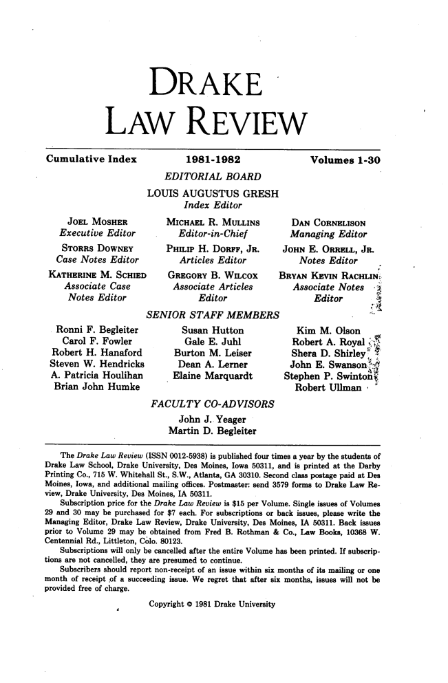 handle is hein.journals/drklr1300 and id is 1 raw text is:           DRAKELAW REVIEWCumulative   Index1981-1982Volumes   1-30    EDITORIAL BOARDLOUIS   AUGUSTUS GRESH        Index Editor    JOEL MOSHER  Executive  Editor  STORRS   DOWNEY  Case Notes EditorKATHERINE  M.  SCHIED   Associate Case   Notes   Editor   Ronni F. Begleiter   Carol F. Fowler Robert H. Hanaford Steven W. Hendricks A. Patricia Houlihan Brian John  Humke    MICHAEL  R. MULLINS       Editor-in-Chief    PHILIP H. DORFF, JR.       Articles Editor    GREGORY   B. WILcox    Associate  Articles           EditorSENIOR   STAFF   MEMBERS       Susan  Hutton       Gale  E. Juhl       Burton M. Leiser       Dean A. Lerner     Elaine Marquardt   DAN  CORNELISON   Managing  Editor JOHN  E. ORRELL, JR.    Notes  EditorBRYAN  KEVIN  RACHLIN,   Associate Notes        Editor    Kim  M. Olson    Robert A. Royal    Shera D. Shirley  John  E. Swansont  Stephen P. Swintn    Robert Ullman                       FACULTY CO-ADVISORS                             John  J. Yeager                           Martin  D. Begleiter   The Drake Law Review (ISSN 0012-5938) is published four times a year by the students ofDrake Law School, Drake University, Des Moines, Iowa 50311, and is printed at the DarbyPrinting Co., 715 W. Whitehall St., S.W., Atlanta, GA 30310. Second class postage paid at DesMoines, Iowa, and additional mailing offices. Postmaster: send 3579 forms to Drake Law Re-view, Drake University, Des Moines, IA 50311.   Subscription price for the Drake Law Review is $15 per Volume. Single issues of Volumes29 and 30 may be purchased for $7 each. For subscriptions or back issues, please write theManaging Editor, Drake Law Review, Drake University, Des Moines, IA 50311. Back issuesprior to Volume 29 may be obtained from Fred B. Rothman & Co., Law Books, 10368 W.Centennial Rd., Littleton, Colo. 80123.   Subscriptions will only be cancelled after the entire Volume has been printed. If subscrip-tions are not cancelled, they are presumed to continue.   Subscribers should report non-receipt of an issue within six months of its mailing or onemonth of receipt of a succeeding issue. We regret that after six months, issues will not beprovided free of charge.                       Copyright 0 1981 Drake University
