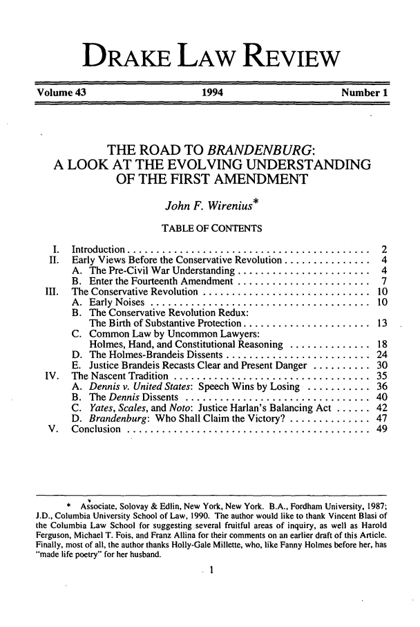 handle is hein.journals/drklr43 and id is 15 raw text is: DAKE LAW REVIEWVolume 43                       1994                        Number 1THE ROAD TO BRANDENBURG:A LOOK AT THE EVOLVING UNDERSTANDINGOF THE FIRST AMENDMENTJohn F. Wirenius*TABLE OF CONTENTSI. Introduction .......................................... 2II. Early Views Before the Conservative Revolution ............... 4A. The Pre-Civil War Understanding .......................  4B. Enter the Fourteenth Amendment ....................... 7III.  The Conservative Revolution  .............................  10A .  Early  Noises  ......................................  10B. The Conservative Revolution Redux:The Birth of Substantive Protection ......................  13C. Common Law by Uncommon Lawyers:Holmes, Hand, and Constitutional Reasoning .............. 18D. The Holmes-Brandeis Dissents .........................  24E. Justice Brandeis Recasts Clear and Present Danger .......... 30IV.  The Nascent Tradition  ..................................  35A. Dennis v. United States: Speech Wins by Losing ........... 36B.  The Dennis Dissents  ................................  40C. Yates, Scales, and Noto: Justice Harlan's Balancing Act ...... 42D. Brandenburg: Who Shall Claim the Victory? .............. 47V .  Conclusion  ..........................................  49* Associate, Solovay & Edlin, New York, New York. B.A., Fordham University, 1987;J.D., Columbia University School of Law, 1990. The author would like to thank Vincent Blasi ofthe Columbia Law School for suggesting several fruitful areas of inquiry, as well as HaroldFerguson, Michael T. Fois, and Franz Allina for their comments on an earlier draft of this Article.Finally, most of all, the author thanks Holly-Gale Millette, who, like Fanny Holmes before her, hasmade life poetry for her husband.