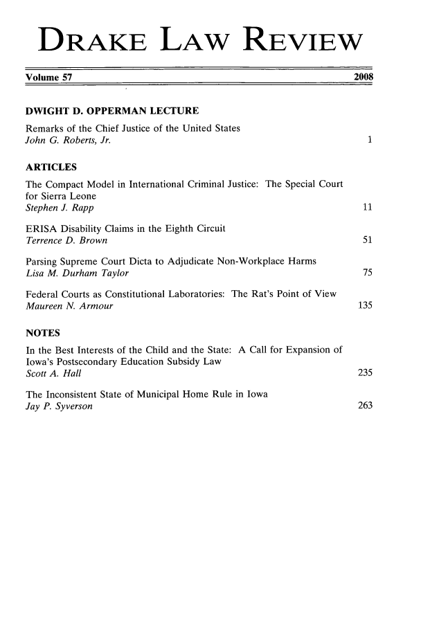 handle is hein.journals/drklr57 and id is 1 raw text is:   DRAKE LAW REVIEWVolume 57                                                     2008DWIGHT D. OPPERMAN LECTURERemarks of the Chief Justice of the United StatesJohn G. Roberts, Jr.                                             1ARTICLESThe Compact Model in International Criminal Justice: The Special Courtfor Sierra LeoneStephen J. Rapp                                                 11ERISA Disability Claims in the Eighth CircuitTerrence D. Brown                                               51Parsing Supreme Court Dicta to Adjudicate Non-Workplace HarmsLisa M. Durham Taylor                                           75Federal Courts as Constitutional Laboratories: The Rat's Point of ViewMaureen N. Armour                                              135NOTESIn the Best Interests of the Child and the State: A Call for Expansion ofIowa's Postsecondary Education Subsidy LawScott A. Hall                                                  235The Inconsistent State of Municipal Home Rule in IowaJay P. Syverson                                                263