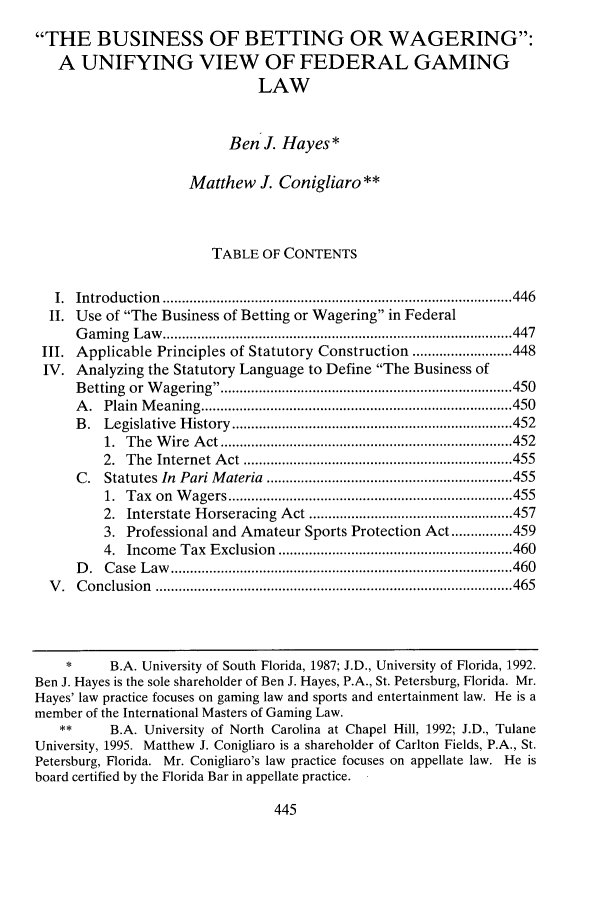 handle is hein.journals/drklr57 and id is 449 raw text is: 
THE BUSINESS OF BETTING OR WAGERING:
   A UNIFYING VIEW OF FEDERAL GAMING
                               LAW


                          Ben J. Hayes*

                     Matthew J. Conigliaro **



                        TABLE OF CONTENTS

   I. Introduction  ........................................................................................... 446
   II. Use of The Business of Betting or Wagering in Federal
      G am ing  L aw   ........................................................................................... 447
 III. Applicable Principles of Statutory Construction .......................... 448
 IV. Analyzing the Statutory Language to Define The Business of
      B etting  or  W agering ........................................................................... 450
      A . Plain M eaning  ................................................................................. 450
      B . Legislative  H istory  ......................................................................... 452
          1. T he W ire  A ct ............................................................................ 452
          2. T he Internet  A ct  ...................................................................... 455
      C. Statutes In Pari M ateria  ................................................................ 455
          1. T ax on  W agers .......................................................................... 455
          2. Interstate  H orseracing  A ct ..................................................... 457
          3. Professional and Amateur Sports Protection Act ................ 459
          4. Incom e Tax Exclusion  ............................................................. 460
      D . C ase  L aw   ......................................................................................... 460
  V . C onclusion ............................................................................................. 465



    *     B.A. University of South Florida, 1987; J.D., University of Florida, 1992.
Ben J. Hayes is the sole shareholder of Ben J. Hayes, P.A., St. Petersburg, Florida. Mr.
Hayes' law practice focuses on gaming law and sports and entertainment law. He is a
member of the International Masters of Gaming Law.
   **     B.A. University of North Carolina at Chapel Hill, 1992; J.D., Tulane
University, 1995. Matthew J. Conigliaro is a shareholder of Carlton Fields, P.A., St.
Petersburg, Florida. Mr. Conigliaro's law practice focuses on appellate law. He is
board certified by the Florida Bar in appellate practice.


