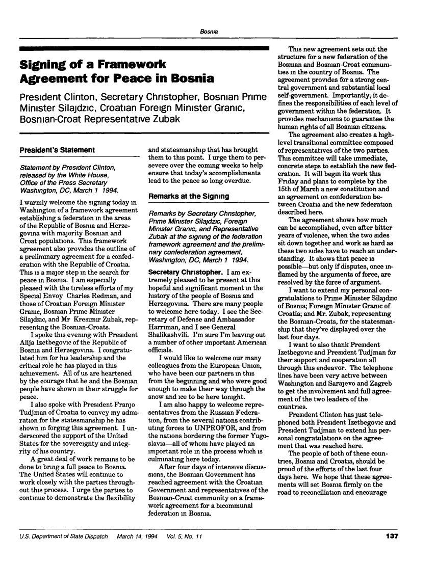 handle is hein.journals/dsptch11 and id is 191 raw text is: Bosnia

Signing of a Framework
Agreement for Peace in Bosnia
President Clinton, Secretary Christopher, Bosnian Prime
Minister Silajdzic, Croatian Foreign Minister Granic,
Bosnian-Croat Representative Zubak

President's Statement

Statement by President Clinton,
released by the White House,
Office of the Press Secretary
Washington, DC, March 1 1994.
I warmly welcome the signing today in
Washington of a framework agreement
establishing a federation in the areas
of the Republic of Bosnia and Herze-
govina with majority Bosnian and
Croat populations. This framework
agreement also provides the outline of
a preliminary agreement for a confed-
eration with the Republic of Croatia
This is a major step in the search for
peace in Bosnia. I am especially
pleased with the tireless efforts of my
Special Envoy Charles Redman, and
those of Croatian Foreign Minister
Granic, Bosnian Prime Minister
Silajdzic, and Mr Kresimir Zubak, rep-
resenting the Bosnian-Croats.
I spoke this evening with President
Alija Izetbegovic of the Republic of
Bosnia and Herzegovina. I congratu-
lated him for his leadership and the
critical role he has played in this
achievement. All of us are heartened
by the courage that he and the Bosnian
people have shown in their struggle for
peace.
I also spoke with President Franjo
Tudjman of Croatia to convey my admi-
ration for the statesmanship he has
shown in forging this agreement. I un-
derscored the support of the United
States for the sovereignty and integ-
rity of his country.
A great deal of work remains to be
done to bring a full peace to Bosnia.
The United States will continue to
work closely with the parties through-
out this process. I urge the parties to
continue to demonstrate the flexibility

and statesmanship that has brought
them to this point. I urge them to per-
severe over the coming weeks to help
ensure that today's accomplishments
lead to the peace so long overdue.
Remarks at the Signing
Remarks by Secretary Chnstopher,
Prime Minister Silajdzic, Foreign
Minister Granic, and Representative
Zubak at the signing of the federation
framework agreement and the prelimi-
nary confederation agreement,
Washington, DC, March 1 1994.
Secretary Christopher. I am ex-
tremely pleased to be present at this
hopeful and significant moment in the
history of the people of Bosnia and
Herzegovina. There are many people
to welcome here today. I see the Sec-
retary of Defense and Ambassador
Harriman, and I see General
Shalikashvili. I'm sure I'm leaving out
a number of other important American
officials.
I would like to welcome our many
colleagues from the European Union,
who have been our partners in this
from the beginning and who were good
enough to make their way through the
snow and ice to be here tonight.
I am also happy to welcome repre-
sentatives from the Russian Federa-
tion, from the several nations contrib-
uting forces to UNPROFOR, and from
the nations bordering the former Yugo-
slavia-all of whom have played an
important role in the process which is
culminating here today.
After four days of intensive discus-
sions, the Bosnian Government has
reached agreement with the Croatian
Government and representatives of the
Bosman-Croat community on a frame-
work agreement for a bicommunal
federation in Bosnia.

This new agreement sets out the
structure for a new federation of the
Bosnian and Bosman-Croat commum-
ties in the country of Bosnia. The
agreement provides for a strong cen-
tral government and substantial local
self-government. Importantly, it de-
fines the responsibilities of each level of
government within the federation. It
provides mechanisms to guarantee the
human rights of all Bosnian citizens.
The agreement also creates a high-
level transitional committee composed
of representatives of the two parties.
This committee will take immediate,
concrete steps to establish the new fed-
eration. It will begin its work this
Friday and plans to complete by the
15th of March a new constitution and
an agreement on confederation be-
tween Croatia and the new federation
described here.
The agreement shows how much
can be accomplished, even after bitter
years of violence, when the two sides
sit down together and work as hard as
these two sides have to reach an under-
standing. It shows that peace is
possible-but only if disputes, once in-
flamed by the arguments of force, are
resolved by the force of argument.
I want to extend my personal con-
gratulations to Prime Minister Silajdzic
of Bosnia; Foreign Minister Granic of
Croatia; and Mr. Zubak, representing
the Bosman-Croats, for the statesman-
ship that they've displayed over the
last four days.
I want to also thank President
Izetbegovic and President Tudjman for
their support and cooperation all
through this endeavor. The telephone
lines have been very active between
Washington and Sarajevo and Zagreb
to get the involvement and full agree-
ment of the two leaders of the
countries.
President Clinton has just tele-
phoned both President Izetbegovic and
President Tudjman to extend his per-
sonal congratulations on the agree-
ment that was reached here.
The people of both of these coun-
ties, Bosnia and Croatia, should be
proud of the efforts of the last four
days here. We hope that these agree-
ments will set Bosnia firmly on the
road to reconciliation and encourage

U.S. Department of State Dispatch  March 14,

1994   VoL 5, No. 11


