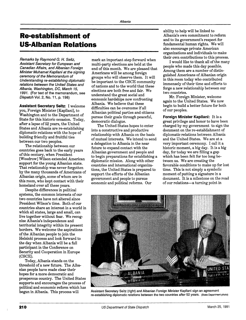 handle is hein.journals/dsptch2 and id is 262 raw text is: AlbaniaRe-establishment ofUS-Albanian RelationsRemarks by Raymond G. H. Seitz,Assistant Secretary for European andCanadian Affairs, and Albanian ForeignMinister Muhamet Kapllani at the signingceremony of the Memorandum ofUnderstanding re-establishing diplomaticrelations between the United States andAlbania, Washington, DC, March 15,1991. (For text of the memorandum, seeDispatch Vol. 2, No. 11, p. 198)Assistant Secretary Seitz: I welcomeyou, Foreign Minister [Kapllani], toWashington and to the Department ofState for this historic occasion. Today,after a lapse of 52 years, the UnitedStates and Albania are re-establishingdiplomatic relations with the hope ofbuilding friendly and fruitful tiesbetween our two peoples.The relationship between ourcountries goes back to the early yearsof this century, when President[Woodrow] Wilson extended Americansupport for the young Albanian state.That relationship was never forgottenby the many thousands of Americans ofAlbanian origin, some of whom are inthis room, who kept contact with theirhomeland over all these years.Despite differences in politicalsystems, the common interests of ourtwo countries have not altered sincePresident Wilson's time. Both of ourcountries share an interest in a world inwhich all states, large and small, canlive together without fear. We recog-nize Albania's independence andterritorial integrity within its presentborders. We welcome the aspirationsof the Albanian people to join theHelsinki process and look forward tothe day when Albania will be a fullparticipant in the Conference onSecurity and Cooperation in Europe(CSCE).Today, Albania stands on thethreshold of a new future. The Alba-nian people have made clear theirhopes for a more democratic andprosperous country. The United Statessupports and encourages the process ofpolitical and economic reform which hasbegun in Albania. This process willmark an important step forward whenmulti-party elections are held at theend of this month. We are pleased thatAmericans will be among foreigngroups who will observe them. It willbe important to the CSCE communityof nations and to the world that theseelections are both free and fair. Weunderstand the great social andeconomic hardships now confrontingAlbania. We believe that thesedifficulties can be overcome if allAlbanian political parties and citizenspursue their goals through peaceful,democratic dialogue.The United States hopes to enterinto a constructive and productiverelationship with Albania on the basisof mutual interests. We intend to senda delegation to Albania in the nearfuture to expand contact with theAlbanian government and people andto begin preparations for establishing adiplomatic mission. Along with othercountries and international organiza-tions, the United States is prepared tosupport the efforts of the Albaniangovernment and people to pursueeconomic and political reforms. Ourability to help will be linked toAlbania's own commitment to reformand to its government's respect forfundamental human rights. We willalso encourage private Americanorganizations and individuals to maketheir own contributions to this process.I would like to thank all of the manypeople who made this day possible.Among them are a number of distin-guished Americans of Albanian originin this room today who contributedimmensely of their time and efforts toforge a new relationship between ourtwo countries.Mr. Foreign Minister, welcomeagain to the United States. We nowbegin to build a better future for bothof our peoples.Foreign Minister Kapllani: It is agreat privilege and honor to have beencharged by my government to sign thedocument on the re-establishment ofdiplomatic relations between Albaniaand the United States. We are at avery important ceremony. I call it ahistoric moment, a big day. It is a bigday, for today we are filling a gapwhich has been felt for too long be-tween us. We are creating thefavorable conditions to make up for losttime. This is not simply a symbolicmoment of putting a signature in adocument. It is a milestone on the roadof our relations-a turning point inAssistant Secretary Seitz (right) and Albanian Foreign Minister Kapllani sign an agreementre-establishing diplomatic relations between the two countries after 52 years. (State Department photo)210                                               US Department of State Dispatch                                 March 25,1991210US Department of State DispatchMarch 25, 1991