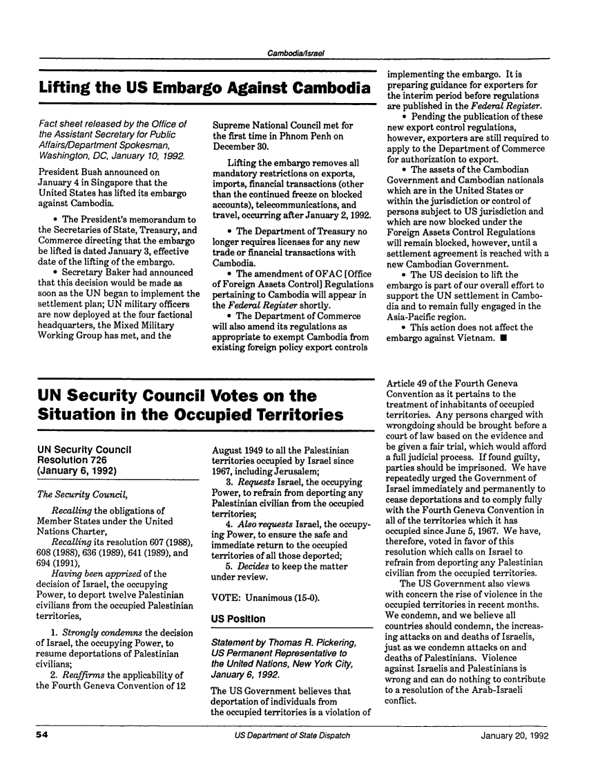 handle is hein.journals/dsptch5 and id is 108 raw text is: Cambodia/israelLifting the US Embargo Against CambodiaFact sheet released by the Office ofthe Assistant Secretary for PublicAffairs/Department Spokesman,Washington, DC, January 10, 1992.President Bush announced onJanuary 4 in Singapore that theUnited States has lifted its embargoagainst Cambodia.* The President's memorandum tothe Secretaries of State, Treasury, andCommerce directing that the embargobe lifted is dated January 3, effectivedate of the lifting of the embargo.* Secretary Baker had announcedthat this decision would be made assoon as the UN began to implement thesettlement plan; UN military officersare now deployed at the four factionalheadquarters, the Mixed MilitaryWorking Group has met, and theSupreme National Council met forthe first time in Phnom Penh onDecember 30.Lifting the embargo removes allmandatory restrictions on exports,imports, financial transactions (otherthan the continued freeze on blockedaccounts), telecommunications, andtravel, occurring after January 2, 1992.9 The Department of Treasury nolonger requires licenses for any newtrade or financial transactions withCambodia.e The amendment of OFAC [Officeof Foreign Assets Control] Regulationspertaining to Cambodia will appear inthe Federal Register shortly.a The Department of Commercewill also amend its regulations asappropriate to exempt Cambodia fromexisting foreign policy export controlsUN Security CouncilResolution 726(January 6, 1992)The Security Council,Recalling the obligations ofMember States under the UnitedNations Charter,Recalling its resolution 607 (1988),608 (1988), 636 (1989), 641 (1989), and694 (1991),Having been apprised of thedecision of Israel, the occupyingPower, to deport twelve Palestiniancivilians from the occupied Palestinianterritories,1. Strongly condemns the decisionof Israel, the occupying Power, toresume deportations of Palestiniancivilians;2. Reaffirms the applicability ofthe Fourth Geneva Convention of 12August 1949 to all the Palestinianterritories occupied by Israel since1967, including Jerusalem;3. Requests Israel, the occupyingPower, to refrain from deporting anyPalestinian civilian from the occupiedterritories;4. Also requests Israel, the occupy-ing Power, to ensure the safe andimmediate return to the occupiedterritories of all those deported;5. Decides to keep the matterunder review.VOTE: Unanimous (15-0).US PositionStatement by Thomas R. Pickering,US Permanent Representative tothe United Nations, New York City,January 6, 1992.The US Government believes thatdeportation of individuals fromthe occupied territories is a violation ofimplementing the embargo. It ispreparing guidance for exporters forthe interim period before regulationsare published in the Federal Register.* Pending the publication of thesenew export control regulations,however, exporters are still required toapply to the Department of Commercefor authorization to export.9 The assets of the CambodianGovernment and Cambodian nationalswhich are in the United States orwithin the jurisdiction or control ofpersons subject to US jurisdiction andwhich are now blocked under theForeign Assets Control Regulationswill remain blocked, however, until asettlement agreement is reached with anew Cambodian Government.- The US decision to lift theembargo is part of our overall effort tosupport the UN settlement in Cambo-dia and to remain fully engaged in theAsia-Pacific region.o This action does not affect theembargo against Vietnam. UArticle 49 of the Fourth GenevaConvention as it pertains to thetreatment of inhabitants of occupiedterritories. Any persons charged withwrongdoing should be brought before acourt of law based on the evidence andbe given a fair trial, which would afforda full judicial process. If found guilty,parties should be imprisoned. We haverepeatedly urged the Government ofIsrael immediately and permanently tocease deportations and to comply fullywith the Fourth Geneva Convention inall of the territories which it hasoccupied since June 5, 1967. We have,therefore, voted in favor of thisresolution which calls on Israel torefrain from deporting any Palestiniancivilian from the occupied territories.The US Government also viewswith concern the rise of violence in theoccupied territories in recent months.We condemn, and we believe allcountries should condemn, the increas-ing attacks on and deaths of Israelis,just as we condemn attacks on anddeaths of Palestinians. Violenceagainst Israelis and Palestinians iswrong and can do nothing to contributeto a resolution of the Arab-Israeliconflict.US Department of State Dispatch                              January 20,1992UN Security Council Votes on theSituation in the Occupied TerritoriesUS Department of State DispatchJanuary 20, 1992