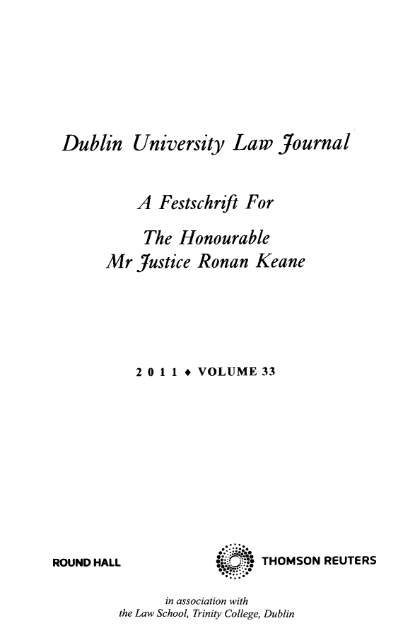 handle is hein.journals/dubulj33 and id is 1 raw text is: DublinUniversity Law JournalA Festschrift ForThe HonourableMr Justice Ronan Keane2 0 11 * VOLUME 33ROUND HALLo*:::    '@,in association withthe Law School, Trinity College, DublinTHOMSON REUTERS