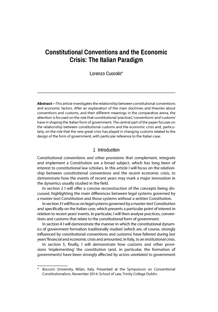 handle is hein.journals/dubulj38 and id is 289 raw text is:     Constitutional Conventions and the Economic                  Crisis:   The   Italian  Paradigm                            Lorenzo  Cuocolo*Abstract-This article investigates the relationship between constitutional conventionsand economic factors. After an explanation of the main doctrines and theories aboutconventions and customs, and their different meanings in the comparative arena, theattention is focused on the role that constitutional'practices,'conventions'and'customs'have in shaping the Italian form of government. The central part of the paper focuses onthe relationship between constitutional customs and the economic crisis and, particu-larly, on the role that the new great crisis has played in changing customs related to thedesign of the form of government, with particular reference to the Italian case.                              1  IntroductionConstitutional conventions and other provisions that complement,  integrateand  implement  a Constitution are a broad subject, which has long been  ofinterest to constitutional law scholars. In this article I will focus on the relation-ship between  constitutional conventions and the recent economic   crisis, todemonstrate  how  the events of recent years may mark a major innovation inthe dynamics usually studied in the field.   In section 2 I will offer a concise reconstruction of the concepts being dis-cussed, highlighting the main differences between legal systems governed bya master-text Constitution and those systems without a written Constitution.   In section 3 I will focus on legal systems governed by a master-text Constitutionand specifically on the Italian case, which presents a particular point of interest inrelation to recent years'events. In particular, I will then analyse practices, conven-tions and customs that relate to the constitutional form of government.   In section 4 I will demonstrate the manner in which the constitutional dynam-ics of government formation traditionally studied (which are, of course, stronglyinfluenced by constitutional conventions and customs) have faltered during lastyears'financial and economic crisis and amounted, in Italy, to an institutional crisis.   In section 5, finally, I will demonstrate how customs  and  other provi-sions 'implementing' the  constitution (and, in particular, the formation ofgovernments)  have been strongly affected by actors unrelated to government*  Bocconi University, Milan, Italy. Presented at the Symposium on Conventional   Constitutionalism, November 2014, School of LawTrinity College Dublin.