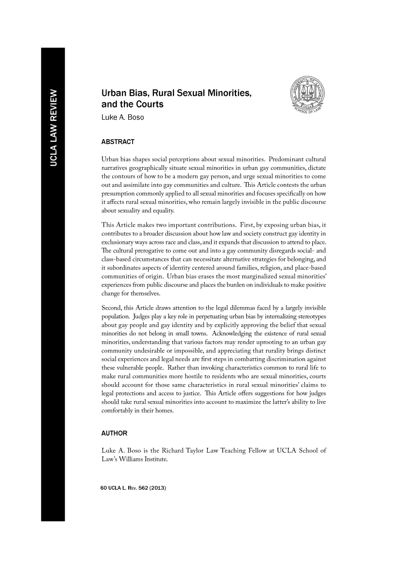 handle is hein.journals/dukemini13 and id is 1 raw text is: Urban Bias, Rural Sexual Minorities,and the CourtsLuke A. BosoABSTRACTUrban bias shapes social perceptions about sexual minorities. Predominant culturalnarratives geographically situate sexual minorities in urban gay communities, dictatethe contours of how to be a modern gay person, and urge sexual minorities to comeout and assimilate into gay communities and culture. This Article contests the urbanpresumption commonly applied to all sexual minorities and focuses specifically on howit affects rural sexual minorities, who remain largely invisible in the public discourseabout sexuality and equality.This Article makes two important contributions. First, by exposing urban bias, itcontributes to a broader discussion about how law and society construct gay identity inexclusionary ways across race and class, and it expands that discussion to attend to place.The cultural prerogative to come out and into a gay community disregards social- andclass-based circumstances that can necessitate alternative strategies for belonging, andit subordinates aspects of identity centered around families, religion, and place-basedcommunities of origin. Urban bias erases the most marginalized sexual minorities'experiences from public discourse and places the burden on individuals to make positivechange for themselves.Second, this Article draws attention to the legal dilemmas faced by a largely invisiblepopulation. Judges play a key role in perpetuating urban bias by internalizing stereotypesabout gay people and gay identity and by explicitly approving the belief that sexualminorities do not belong in small towns. Acknowledging the existence of rural sexualminorities, understanding that various factors may render uprooting to an urban gaycommunity undesirable or impossible, and appreciating that rurality brings distinctsocial experiences and legal needs are first steps in combatting discrimination againstthese vulnerable people. Rather than invoking characteristics common to rural life tomake rural communities more hostile to residents who are sexual minorities, courtsshould account for those same characteristics in rural sexual minorities' claims tolegal protections and access to justice. This Article offers suggestions for how judgesshould take rural sexual minorities into account to maximize the latter's ability to livecomfortably in their homes.AUTHORLuke A. Boso is the Richard Taylor Law Teaching Fellow at UCLA School ofLaw's Williams Institute.60 UCLA L. REV. 562 (2013)