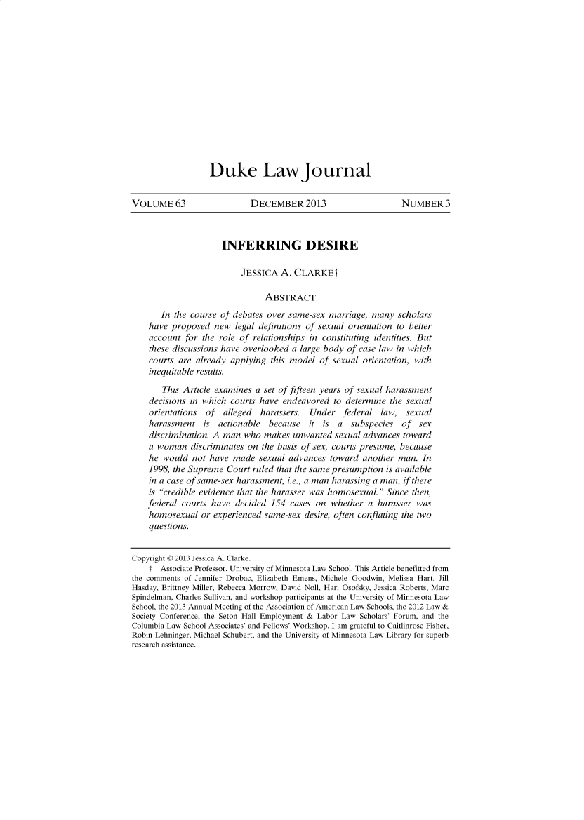 handle is hein.journals/dukemini14 and id is 1 raw text is: Duke LawJournalVOLUME 63                   DECEMBER 2013                      NUMBER 3                     INFERRING DESIRE                          JESSICA A. CLARKEt                               ABSTRACT       In the course of debates over same-sex marriage, many scholars    have proposed new legal definitions of sexual orientation to better    account for the role of relationships in constituting identities. But    these discussions have overlooked a large body of case law in which    courts are already applying this model of sexual orientation, with    inequitable results.       This Article examines a set of fifteen years of sexual harassment    decisions in which courts have endeavored to determine the sexual    orientations of  alleged  harassers. Under federal law, sexual    harassment is actionable    because  it is a   subspecies of sex    discrimination. A man who makes unwanted sexual advances toward    a woman discriminates on the basis of sex, courts presume, because    he would not have made sexual advances toward another man. In    1998, the Supreme Court ruled that the same presumption is available    in a case of same-sex harassment, i.e., a man harassing a man, if there    is credible evidence that the harasser was homosexual. Since then,    federal courts have decided 154 cases on whether a harasser was    homosexual or experienced same-sex desire, often conflating the two    questions.Copyright © 2013 Jessica A. Clarke.    t Associate Professor, University of Minnesota Law School. This Article benefitted fromthe comments of Jennifer Drobac, Elizabeth Emens, Michele Goodwin, Melissa Hart, JillHasday, Brittney Miller, Rebecca Morrow, David Noll, Hari Osofsky, Jessica Roberts, MarcSpindelman, Charles Sullivan, and workshop participants at the University of Minnesota LawSchool, the 2013 Annual Meeting of the Association of American Law Schools, the 2012 Law &Society Conference, the Seton Hall Employment & Labor Law Scholars' Forum, and theColumbia Law School Associates' and Fellows' Workshop. I am grateful to Caitlinrose Fisher,Robin Lehninger, Michael Schubert, and the University of Minnesota Law Library for superbresearch assistance.