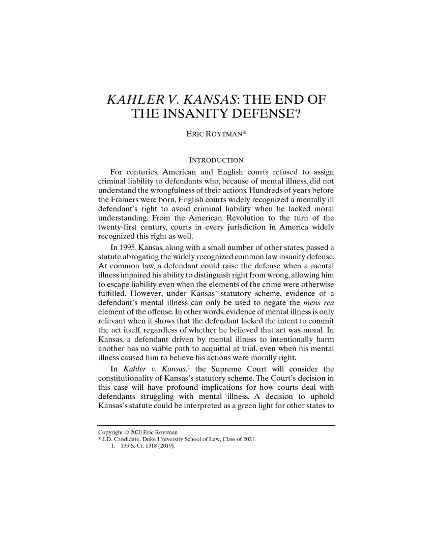 handle is hein.journals/dukjppsid15 and id is 43 raw text is: 










  KAHLER V. KANSAS: THE END OF
         THE INSANITY DEFENSE?

                        ERIC ROYTMAN*


                        INTRODUCTION
   For centuries, American and English courts refused to assign
criminal liability to defendants who, because of mental illness, did not
understand the wrongfulness of their actions. Hundreds of years before
the Framers were born, English courts widely recognized a mentally ill
defendant's right to avoid criminal liability when he lacked moral
understanding. From the American Revolution to the turn of the
twenty-first century, courts in every jurisdiction in America widely
recognized this right as well.
   In 1995, Kansas, along with a small number of other states, passed a
statute abrogating the widely recognized common law insanity defense.
At common law, a defendant could raise the defense when a mental
illness impaired his ability to distinguish right from wrong, allowing him
to escape liability even when the elements of the crime were otherwise
fulfilled. However, under Kansas' statutory scheme, evidence of a
defendant's mental illness can only be used to negate the mens rea
element of the offense. In other words, evidence of mental illness is only
relevant when it shows that the defendant lacked the intent to commit
the act itself, regardless of whether he believed that act was moral. In
Kansas, a defendant driven by mental illness to intentionally harm
another has no viable path to acquittal at trial, even when his mental
illness caused him to believe his actions were morally right.
   In Kahler v. Kansas,' the Supreme Court will consider the
constitutionality of Kansas's statutory scheme. The Court's decision in
this case will have profound implications for how courts deal with
defendants struggling with mental illness. A decision to uphold
Kansas's statute could be interpreted as a green light for other states to


Copyright ©D 2020 Eric Roytman
J.D. Candidate, Duke University School of Law, Class of 2021.
    1. 139 S. Ct. 1318 (2019).


