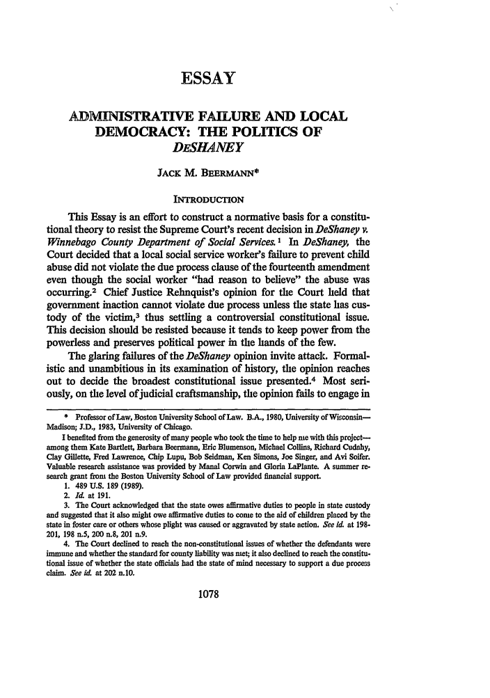 handle is hein.journals/duklr1990 and id is 1091 raw text is: ESSAY
ADMINISTRATIVE FAILURE AND LOCAL
DEMOCRACY: THE POLITICS OF
DESHANEY
JACK M. BEERMANN*
INTRODUCTION
This Essay is an effort to construct a normative basis for a constitu-
tional theory to resist the Supreme Court's recent decision in DeShaney v.
Winnebago County Department of Social Services.' In DeShaney, the
Court decided that a local social service worker's failure to prevent child
abuse did not violate the due process clause of the fourteenth amendment
even though the social worker had reason to believe the abuse was
occurring.2 Chief Justice Rehnquist's opinion for the Court held that
government inaction cannot violate due process unless the state has cus-
tody of the victim,3 thus settling a controversial constitutional issue.
This decision should be resisted because it tends to keep power from the
powerless and preserves political power in the hands of the few.
The glaring failures of the DeShaney opinion invite attack. Formal-
istic and unambitious in its examination of history, the opinion reaches
out to decide the broadest constitutional issue presented.4 Most seri-
ously, on the level of judicial craftsmanship, the opinion fails to engage in
* Professor of Law, Boston University School of Law. B.A., 1980, University of Wisconsin-
Madison; J.D., 1983, University of Chicago.
I benefited from the generosity of many people who took the time to help me with this project-
among them Kate Bartlett, Barbara Beermann, Eric Blumenson, Michael Collins, Richard Cudahy,
Clay Gillette, Fred Lawrence, Chip Lupu, Bob Seidman, Ken Simons, Joe Singer, and Avi Soifer.
Valuable research assistance was provided by Manal Corwin and Gloria LaPlante. A summer re-
search grant from the Boston University School of Law provided financial support.
1. 489 U.S. 189 (1989).
2. I. at 191.
3. The Court acknowledged that the state owes affirmative duties to people in state custody
and suggested that it also might owe affirmative duties to come to the aid of children placed by the
state in foster care or others whose plight was caused or aggravated by state action. See id at 198-
201, 198 n.5, 200 n.8, 201 n.9.
4. The Court declined to reach the non-constitutional issues of whether the defendants were
immune and whether the standard for county liability was met; it also declined to reach the constitu-
tional issue of whether the state officials had the state of mind necessary to support a due process
claim. See id at 202 n.10.

1078


