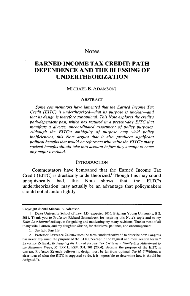 handle is hein.journals/duklr65 and id is 1467 raw text is: 









                                Notes

      EARNED INCOME TAX CREDIT: PATH
      DEPENDENCE AND THE BLESSING OF
                 UNDERTHEORIZATION

                       MICHAEL B. ADAMSONt

                              ABSTRACT

       Some commentators have lamented that the Earned Income Tax
    Credit (EITC) is undertheorized-that its purpose is unclear-and
    that its design is therefore suboptimal. This Note explores the credit's
    path-dependent past, which has resulted in a present-day EITC that
    manifests a diverse, uncoordinated assortment of policy purposes.
    Although the EITC's ambiguity of purpose may yield policy
    inefficiencies, this Note argues that it also produces significant
    political benefits that would-be reformers who value the EITC's many
    societal benefits should take into account before they attempt to enact
    any major overhaul.

                           INTRODUCTION

     Commentators have bemoaned that the Earned Income Tax
Credit (EITC) is drastically undertheorized.' Though this may sound
unequivocally    bad,    this   Note    shows     that   the    EITC's
undertheorization2 may actually be an advantage that policymakers
should not abandon lightly.



Copyright © 2016 Michael B. Adamson.
    t Duke University School of Law, J.D. expected 2016; Brigham Young University, B.S.
2011. Thank you to Professor Richard Schmalbeck for inspiring this Note's topic and to my
Duke Law Journal colleagues for guiding and motivating my many revisions. Thanks most of all
to my wife, Lauren, and my daughter, Sloane, for their love, patience, and encouragement.
   1. See infra Part I.B.
   2. Professor Lawrence Zelenak uses the term undertheorized to describe how Congress
has never explained the purpose of the EITC, except in the vaguest and most general terms.
Lawrence Zelenak, Redesigning the Earned Income Tax Credit as a Family-Size Adjustment to
the Minimum Wage, 57 TAX L. REV. 301, 301 (2004). Because the purpose of the EITC is
unclear, Professor Zelenak believes its design must be far from optimal. See id. (Without a
clear idea of what the EITC is supposed to do, it is impossible to determine how it should be
designed.).


