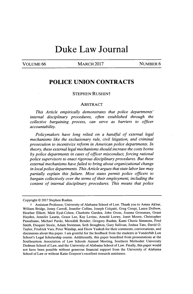 handle is hein.journals/duklr66 and id is 1219 raw text is: Duke Law JournalVOLUME 66                      MARCH 2017                        NUMBER 6               POLICE UNION CONTRACTS                            STEPHEN RUSHINt                                ABSTRACT       This  Article empirically demonstrates   that police departments'    internal  disciplinary procedures,  often  established  through   the    collective bargaining  process,  can  serve  as  barriers  to officer    accountability.       Policymakers   have  long  relied on a  handful  of external legal    mechanisms   like the exclusionary rule, civil litigation, and criminal    prosecution to incentivize reform in American police departments. In    theory, these external legal mechanisms should increase the costs borne    by police departments  in cases of officer misconduct, forcing rational    police supervisors to enact rigorous disciplinary procedures. But these    external mechanisms  have failed to bring about organizational change    in local police departments. This Article argues that state labor law may    partially explain this failure. Most states permit police officers to    bargain  collectively over the terms of their employment, including the    content  of internal disciplinary procedures. This means  that policeCopyright @ 2017 Stephen Rushin.    t  Assistant Professor, University of Alabama School of Law. Thank you to Amna Akbar,William Bridge, Jenny Carroll, Jennifer Collins, Joseph Colquitt, Greg Crespi, Laura Dolbow,Heather Elliott, Mirit Eyal-Cohen, Charlotte Garden, John Gross, Joanna Grossman, GrantHayden, Jennifer Laurin, Grace Lee, Kay Levine, Arnold Loewy, Janet Moore, ChristopherPassafiume, Michael Pardo, Meredith Render, Gregory Rushin, Kami Chavis Simmons, FredSmith, Daiquiri Steele, Adam Steinman, Seth Stoughton, Gary Sullivan, Joshua Tate, David 0.Taylor, Fredrick Vars, Peter Winship, and Ekow Yankah for their comments, conversations, anddiscussions about this paper. I am grateful for the feedback from the students in Vanderbilt LawSchool's Legal Scholarship course. Additionally, this paper benefited from presentations at theSoutheastern Association of Law Schools Annual Meeting, Southern Methodist UniversityDedman  School of Law, and the University of Alabama School of Law. Finally, this paper wouldnot have been possible without generous financial support from the University of AlabamaSchool of Law or without Katie Grayson's excellent research assistance.