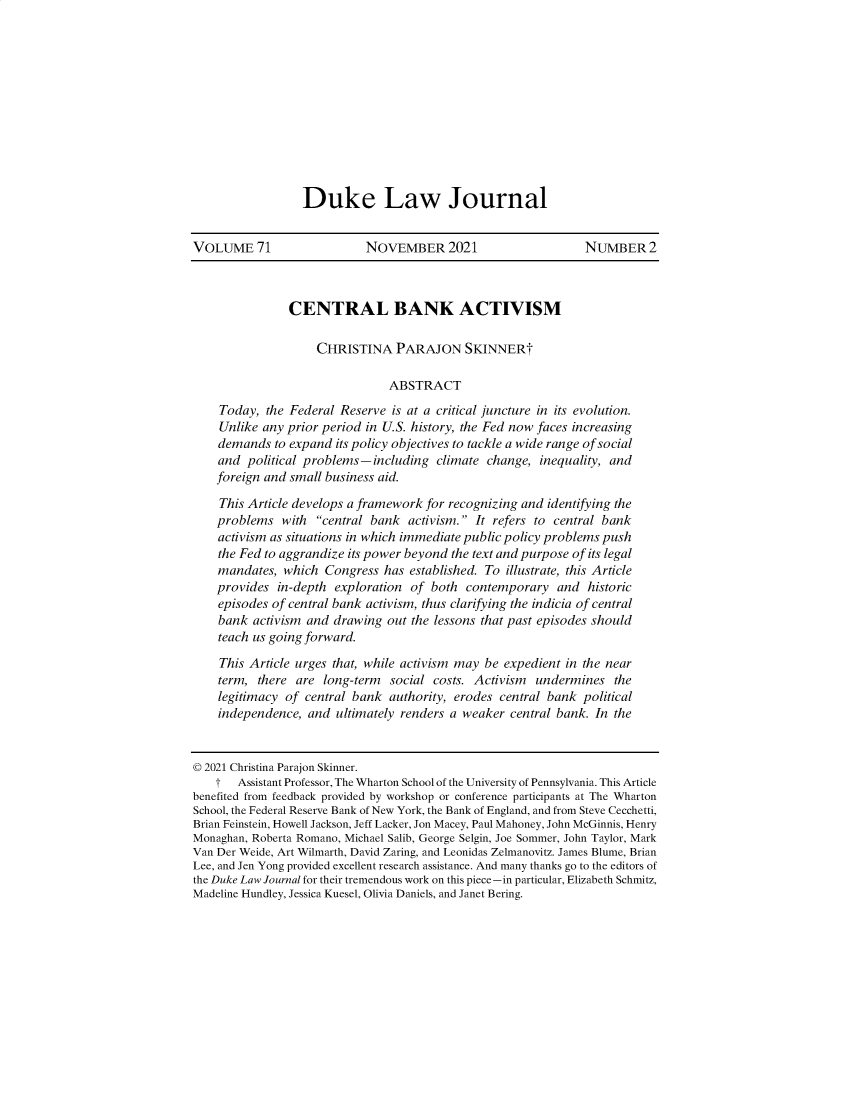 handle is hein.journals/duklr71 and id is 246 raw text is: Duke Law JournalVOLUME 71                    NOVEMBER 2021                       NUMBER 2CENTRAL BANK ACTIVISMCHRISTINA PARAJON SKINNERtABSTRACTToday, the Federal Reserve is at a critical juncture in its evolution.Unlike any prior period in U.S. history, the Fed now faces increasingdemands to expand its policy objectives to tackle a wide range of socialand political problems-including climate change, inequality, andforeign and small business aid.This Article develops a framework for recognizing and identifying theproblems with central bank activism. It refers to central bankactivism as situations in which immediate public policy problems pushthe Fed to aggrandize its power beyond the text and purpose of its legalmandates, which Congress has established. To illustrate, this Articleprovides in-depth exploration of both contemporary and historicepisodes of central bank activism, thus clarifying the indicia of centralbank activism and drawing out the lessons that past episodes shouldteach us going forward.This Article urges that, while activism may be expedient in the nearterm, there are long-term    social costs. Activism  undermines thelegitimacy of central bank authority, erodes central bank politicalindependence, and ultimately renders a weaker central bank. In the© 2021 Christina Parajon Skinner.t   Assistant Professor, The Wharton School of the University of Pennsylvania. This Articlebenefited from feedback provided by workshop or conference participants at The WhartonSchool, the Federal Reserve Bank of New York, the Bank of England, and from Steve Cecchetti,Brian Feinstein, Howell Jackson, Jeff Lacker, Jon Macey, Paul Mahoney, John McGinnis, HenryMonaghan, Roberta Romano, Michael Salib, George Selgin, Joe Sommer, John Taylor, MarkVan Der Weide, Art Wilmarth, David Zaring, and Leonidas Zelmanovitz. James Blume, BrianLee, and Jen Yong provided excellent research assistance. And many thanks go to the editors ofthe Duke Law Journal for their tremendous work on this piece-in particular, Elizabeth Schmitz,Madeline Hundley, Jessica Kuesel, Olivia Daniels, and Janet Bering.