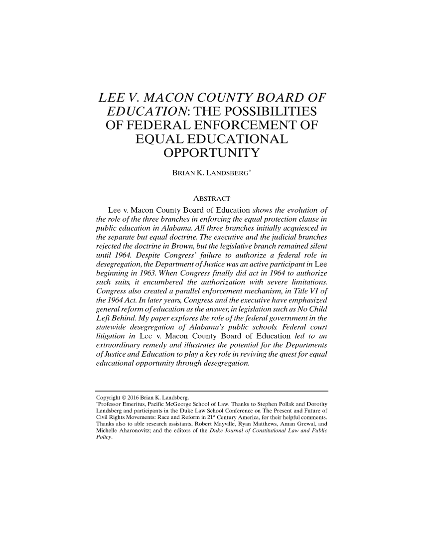 handle is hein.journals/dukpup12 and id is 1 raw text is: 










LEE V. MACON COUNTY BOARD OF
   EDUCATION: THE POSSIBILITIES
   OF FEDERAL ENFORCEMENT OF
           EQUAL EDUCATIONAL
                   OPPORTUNITY

                     BRIAN  K. LANDSBERGt


                           ABSTRACT
    Lee v. Macon County Board  of Education shows the evolution of
the role of the three branches in enforcing the equal protection clause in
public education in Alabama. All three branches initially acquiesced in
the separate but equal doctrine. The executive and the judicial branches
rejected the doctrine in Brown, but the legislative branch remained silent
until 1964. Despite Congress' failure to authorize a federal role in
desegregation, the Department ofJustice was an active participant in Lee
beginning in 1963. When Congress finally did act in 1964 to authorize
such suits, it encumbered the authorization with severe limitations.
Congress also created a parallel enforcement mechanism, in Title VI of
the 1964 Act. In later years, Congress and the executive have emphasized
general reform of education as the answer, in legislation such as No Child
Left Behind. My paper explores the role of the federal government in the
statewide desegregation of Alabama's public schools. Federal court
litigation in Lee v. Macon County  Board  of Education led to an
extraordinary remedy and illustrates the potential for the Departments
of Justice and Education to play a key role in reviving the quest for equal
educational opportunity through desegregation.



Copyright @ 2016 Brian K. Landsberg.
*Professor Emeritus, Pacific McGeorge School of Law. Thanks to Stephen Pollak and Dorothy
Landsberg and participants in the Duke Law School Conference on The Present and Future of
Civil Rights Movements: Race and Reform in 21 Century America, for their helpful comments.
Thanks also to able research assistants, Robert Mayville, Ryan Matthews, Aman Grewal, and
Michelle Aharonovitz; and the editors of the Duke Journal of Constitutional Law and Public
Policy.


