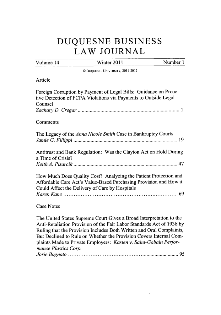 handle is hein.journals/duqbuslr14 and id is 1 raw text is: DUQUESNE BUSINESSLAW JOURNALVolume 14                 Winter 2011                  Number 1© DUQUESNE UNIVERSITY, 2011-2012ArticleForeign Corruption by Payment of Legal Bills: Guidance on Proac-tive Detection of FCPA Violations via Payments to Outside LegalCounselZachary  D . Cregar  ........................................................................  1CommentsThe Legacy of the Anna Nicole Smith Case in Bankruptcy CourtsJam ie  G . F illipp i  ............................................................................ 19Antitrust and Bank Regulation: Was the Clayton Act on Hold Duringa Time of Crisis?K eith  A . P isarcik  ..........................................................................  47How Much Does Quality Cost? Analyzing the Patient Protection andAffordable Care Act's Value-Based Purchasing Provision and How itCould Affect the Delivery of Care by HospitalsK aren  K ane  ............................................................... 69Case NotesThe United States Supreme Court Gives a Broad Interpretation to theAnti-Retaliation Provision of the Fair Labor Standards Act of 1938 byRuling that the Provision Includes Both Written and Oral Complaints,But Declined to Rule on Whether the Provision Covers Internal Com-plaints Made to Private Employers: Kasten v. Saint-Gobain Perfor-mance Plastics Corp.Jorie  Bagnato  .................................................................. 95