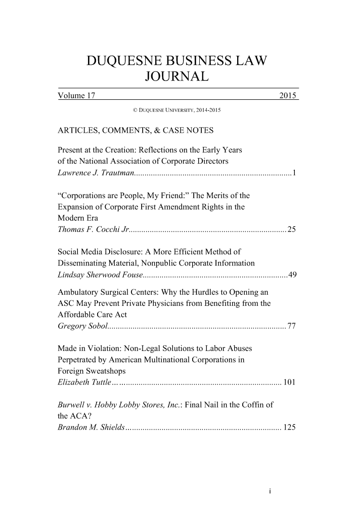 handle is hein.journals/duqbuslr17 and id is 1 raw text is:        DUQUESNE BUSINESS LAW                     JOURNALVolume 17                                             2015                   V DUQUESNE UNIVERSITY, 2014-2015ARTICLES, COMMENTS, & CASE NOTESPresent at the Creation: Reflections on the Early Yearsof the National Association of Corporate DirectorsL aw rence  J.  Trautm an  ........................................................................... 1Corporations are People, My Friend: The Merits of theExpansion of Corporate First Amendment Rights in theModem EraThom as F . Cocchi Jr .......................................................................  25Social Media Disclosure: A More Efficient Method ofDisseminating Material, Nonpublic Corporate InformationLindsay Sherwood Fouse ................................................................  49Ambulatory Surgical Centers: Why the Hurdles to Opening anASC May Prevent Private Physicians from Benefiting from theAffordable Care ActG regory Sobol ................................................................................   77Made in Violation: Non-Legal Solutions to Labor AbusesPerpetrated by American Multinational Corporations inForeign SweatshopsE lizabeth  Tuttle  ................................................................................  10 1Burwell v. Hobby Lobby Stores, Inc.: Final Nail in the Coffin ofthe ACA?B randon M . Shields  .......................................................................... 125