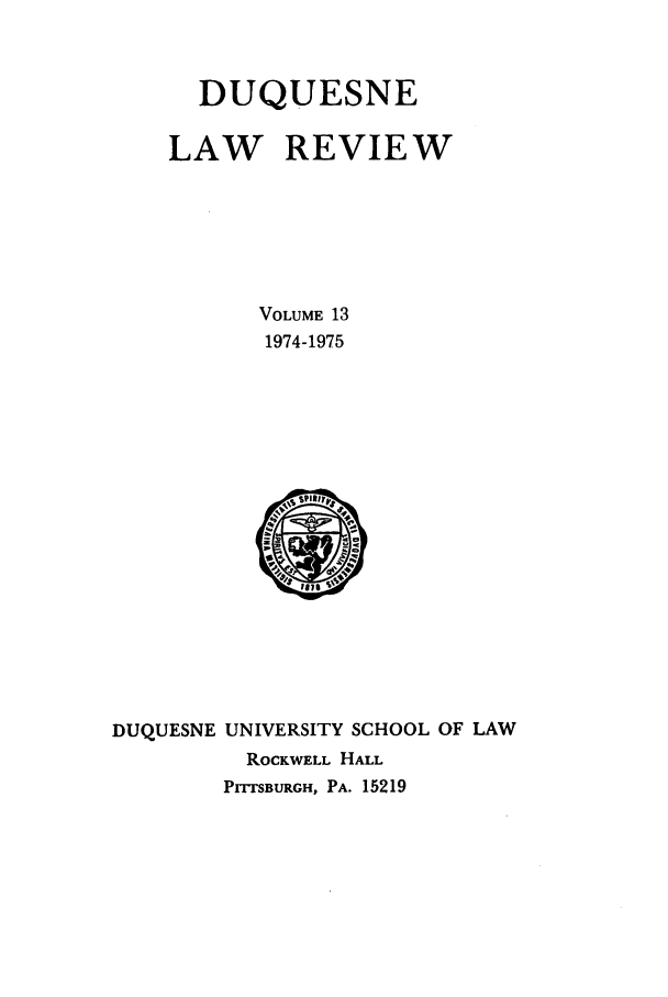 handle is hein.journals/duqu13 and id is 1 raw text is: DUQUESNE
LAW REVIEW
VOLUME 13
1974-1975

DUQUESNE UNIVERSITY SCHOOL OF LAW
ROCKWELL HALL
PrTSBURGH, PA. 15219


