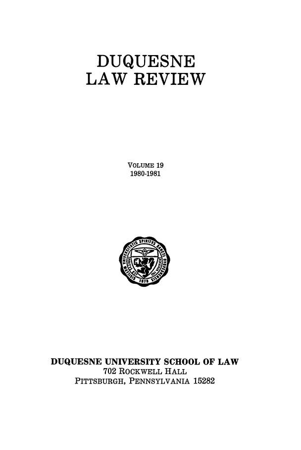 handle is hein.journals/duqu19 and id is 1 raw text is: DUQUESNE
LAW REVIEW
VOLUME 19
1980-1981

DUQUESNE UNIVERSITY SCHOOL OF LAW
702 ROCKWELL HALL
PITTSBURGH, PENNSYLVANIA 15282


