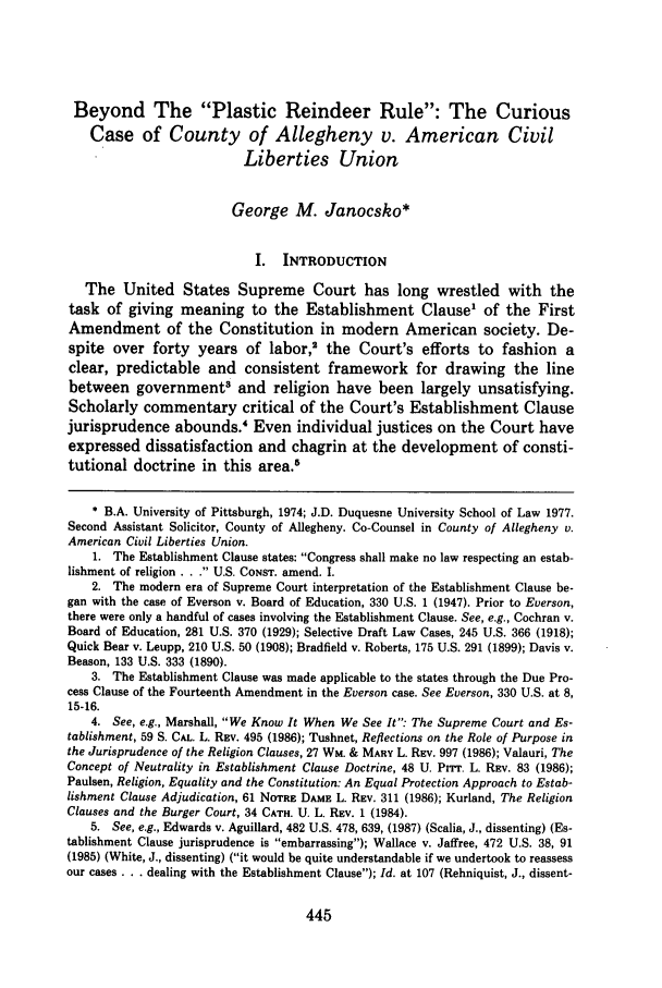 handle is hein.journals/duqu28 and id is 459 raw text is: Beyond The Plastic Reindeer Rule: The CuriousCase of County of Allegheny v. American CivilLiberties UnionGeorge M. Janocsko*I. INTRODUCTIONThe United States Supreme Court has long wrestled with thetask of giving meaning to the Establishment Clause1 of the FirstAmendment of the Constitution in modern American society. De-spite over forty years of labor,2 the Court's efforts to fashion aclear, predictable and consistent framework for drawing the linebetween governments and religion have been largely unsatisfying.Scholarly commentary critical of the Court's Establishment Clausejurisprudence abounds.' Even individual justices on the Court haveexpressed dissatisfaction and chagrin at the development of consti-tutional doctrine in this area.3* B.A. University of Pittsburgh, 1974; J.D. Duquesne University School of Law 1977.Second Assistant Solicitor, County of Allegheny. Co-Counsel in County of Allegheny v.American Civil Liberties Union.1. The Establishment Clause states: Congress shall make no law respecting an estab-lishment of religion . . . U.S. CONST. amend. I.2. The modern era of Supreme Court interpretation of the Establishment Clause be-gan with the case of Everson v. Board of Education, 330 U.S. 1 (1947). Prior to Everson,there were only a handful of cases involving the Establishment Clause. See, e.g., Cochran v.Board of Education, 281 U.S. 370 (1929); Selective Draft Law Cases, 245 U.S. 366 (1918);Quick Bear v. Leupp, 210 U.S. 50 (1908); Bradfield v. Roberts, 175 U.S. 291 (1899); Davis v.Beason, 133 U.S. 333 (1890).3. The Establishment Clause was made applicable to the states through the Due Pro-cess Clause of the Fourteenth Amendment in the Everson case. See Everson, 330 U.S. at 8,15-16.4. See, e.g., Marshall, We Know It When We See It: The Supreme Court and Es-tablishment, 59 S. CAL. L. REV. 495 (1986); Tushnet, Reflections on the Role of Purpose inthe Jurisprudence of the Religion Clauses, 27 WM. & MARY L. REV. 997 (1986); Valauri, TheConcept of Neutrality in Establishment Clause Doctrine, 48 U. PrrT. L. REV. 83 (1986);Paulsen, Religion, Equality and the Constitution: An Equal Protection Approach to Estab-lishment Clause Adjudication, 61 NOTRE DAME L. REV. 311 (1986); Kurland, The ReligionClauses and the Burger Court, 34 CATH. U. L. REV. 1 (1984).5. See, e.g., Edwards v. Aguillard, 482 U.S. 478, 639, (1987) (Scalia, J., dissenting) (Es-tablishment Clause jurisprudence is embarrassing); Wallace v. Jaffree, 472 U.S. 38, 91(1985) (White, J., dissenting) (it would be quite understandable if we undertook to reassessour cases ... dealing with the Establishment Clause); Id. at 107 (Rehniquist, J., dissent-