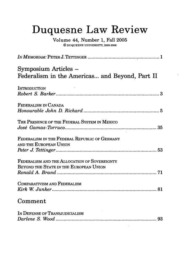 handle is hein.journals/duqu44 and id is 1 raw text is: Duquesne Law Review
Volume 44, Number 1, Fall 2005
© DUQUESNE UNIVERSITY, 2005-2006
IN M EMORIAM: PETER J. TETTINGER ..................................................... 1
Symposium Articles -
Federalism    in the Americas... and Beyond, Part II
INTRODUCTION
R obert  S. B arker ........................................................................... 3
FEDERALISM IN CANADA
Honourable  John  D. Richard ....................................................  5
THE PRESENCE OF THE FEDERAL SYSTEM IN MEXICo
Josg  Gam as-Torruco ..................................................................... 35
FEDERALISM IN THE FEDERAL REPUBLIC OF GERMANY
AND THE EUROPEAN UNION
Peter  J  Tettinger ......................................................................... 53
FEDERALISM AND THE ALLOCATION OF SOVEREIGNTY
BEYOND THE STATE IN THE EUROPEAN UNION
Ronald  A . B rand  ........................................................................ 71
COMPARATWISM AND FEDERALISM
K irk  W   Junker ...........................................................................  81
Comment
IN DEFENSE OF TRANSJUDICIALISM
D arlene  S. W ood  ........................................................................  93


