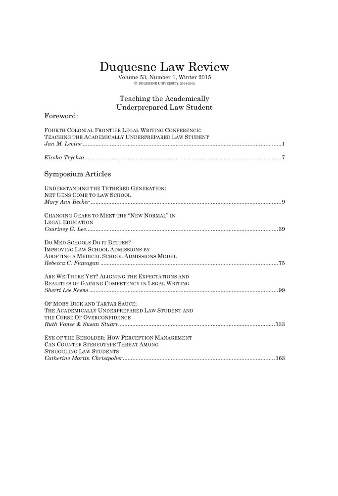 handle is hein.journals/duqu53 and id is 1 raw text is: Duquesne Law Review
Volume 53, Number 1, Winter 2015
( DUQUESNE UNIVERSITY, 2014-2015
Teaching the Academically
Underprepared Law Student
Foreword:
FOURTH COLONIAL FRONTIER LEGAL WRITING CONFERENCE:
TEACHING THE ACADEMICALLY UNDERPREPARED LAW STUDENT
J a n   M .  L ev in e  ............................................................................................................................ 1
K irsh a  T ry ch ta  ........................................................................................................................... 7
Symposium Articles
UNDERSTANDING THE TETHERED GENERATION:
NET GENS COME TO LAW SCHOOL
M a ry  A n n  B ecker  ....................................................................................................................... 9
CHANGING GEARS TO MEET THE NEW NORMAL IN
LEGAL EDUCATION
C ou rtn ey  G .  L ee  ........................................................................................................................ 3 9
Do MED SCHOOLS Do IT BETTER?
IMPROVING LAW SCHOOL ADMISSIONS BY
ADOPTING A MEDICAL SCHOOL ADMISSIONS MODEL
R ebecca  C . F la naga n  ............................................................................................................... 75
ARE WE THERE YET? ALIGNING THE EXPECTATIONS AND
REALITIES OF GAINING COMPETENCY IN LEGAL WRITING
S h erri  L ee  K eene  ...................................................................................................................... 99
OF MOBY DICK AND TARTAR SAUCE:
THE ACADEMICALLY UNDERPREPARED LAW STUDENT AND
THE CURSE OF OVERCONFIDENCE
R uth  V ance  &   S usan  S tuart .................................................................................................. 133
EYE OF THE BEHOLDER: HOW PERCEPTION MANAGEMENT
CAN COUNTER STEREOTYPE THREAT AMONG
STRUGGLING LAW STUDENTS
Catherine  M artin  C hristpoher ............................................................................................... 163


