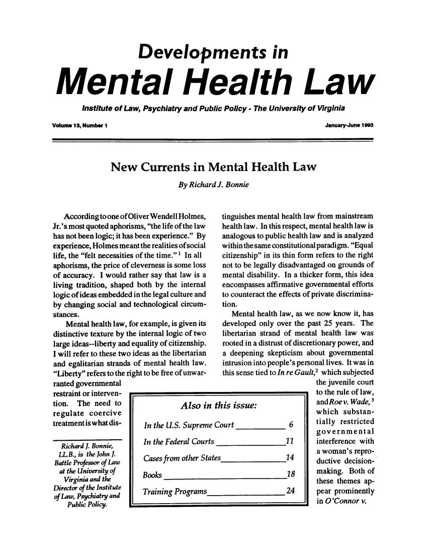 handle is hein.journals/dvmnhlt13 and id is 1 raw text is: Developments in
Mental Health Law
Institute of Law, Psychiatry and Public Policy - The University of Virginia

Volume 13, Number 1

January-June 1993

New Currents in Mental Health Law
By Richard J. Bonnie

According to one of Oliver Wendell Holmes,
Jr.'s most quoted aphorisms, the life of the law
has not been logic; it has been experience. By
experience, Holmes meant the realities of social
life, the felt necessities of the time. 1 In all
aphorisms, the price of cleverness is some loss
of accuracy. I would rather say that law is a
living tradition, shaped both by the internal
logic of ideas embedded in the legal culture and
by changing social and technological circum-
stances.
Mental health law, for example, is given its
distinctive texture by the internal logic of two
large ideas--liberty and equality of citizenship.
I will refer to these two ideas as the libertarian
and egalitarian strands of mental health law.
Liberty refers to the right to be free of unwar-
ranted governmental
restraint or interven-
tion. The need to                  Also i
regulate coercive
treatment iswhat dis-    In the U.S. Suprem
Richard 1. Bonnie,    In the Federal Cour
LLB., is the John I.  Cases from other S
Battle Professor of Law
at the University of   Books
Virginia and the
Director of the Institute  Training Programs
of Law, Psychiatry and
Public Policy.

tinguishes mental health law from mainstream
health law. In this respect, mental health law is
analogous to public health law and is analyzed
within the same constitutional paradigm. Equal
citizenship in its thin form refers to the right
not to be legally disadvantaged on grounds of
mental disability. In a thicker form, this idea
encompasses affirmative governmental efforts
to counteract the effects of private discrimina-
tion.
Mental health law, as we now know it, has
developed only over the past 25 years. The
libertarian strand of mental health law was
rooted in a distrust of discretionary power, and
a deepening skepticism about governmental
intrusion into people's personal lives. It was in
this sense tied to In re Gault,2 which subjected
the juvenile court
to the rule of law,
his issue:              andRoe v. Wade, 3
which substan-
ourt             6      tially restricted
governmental
11     interference with
a woman's repro-
ductive decision-
18     making. Both of
these themes ap-
24      pear prominently
in O'Connor v.

n t
eC
'ts
ates


