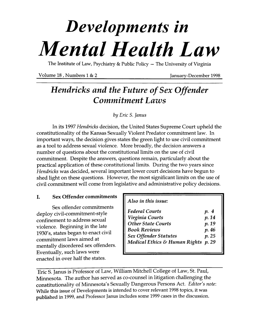 handle is hein.journals/dvmnhlt18 and id is 1 raw text is: Developments in
Mental Health Law
The Institute of Law, Psychiatry & Public Policy - The University of Virginia
Volume 18, Numbers 1 & 2                        January-December 1998
Hendricks and the Future of Sex Offender
Commitment Laws
by Eric S. Janus
In its 1997 Hendricks decision, the United States Supreme Court upheld the
constitutionality of the Kansas Sexually Violent Predator commitment law. In
important ways, the decision gives states the green light to use civil commitment
as a tool to address sexual violence. More broadly, the decision answers a
number of questions about the constitutional limits on the use of civil
commitment. Despite the answers, questions remain, particularly about the
practical application of these constitutional limits. During the two years since
Hendricks was decided, several important lower court decisions have begun to
shed light on these questions. However, the most significant limits on the use of
civil commitment will come from legislative and administrative policy decisions.

I.    Sex Offender commitments
Sex offender commitments
deploy civil-commitment-style
confinement to address sexual
violence. Beginning in the late
1930's, states began to enact civil
commitment laws aimed at
mentally disordered sex offenders.
Eventually, such laws were
enacted in over half the states.

Eric S. Janus is Professor of Law, William Mitchell College of Law, St. Paul,
Minnesota. The author has served as co-counsel in litigation challenging the
constitutionality of Minnesota's Sexually Dangerous Persons Act. Editor's note:
While this issue of Developments is intended to cover relevant 1998 topics, it was
published in 1999, and Professor Janus includes some 1999 cases in the discussion.

Also in this issue:
Federal Courts               p. 4
Virginia Courts              p. 14
Other State Courts           p. 19
Book Reviews                 p. 46
Sex Offender Statutes        p. 25
Medical Ethics & Human Rights p. 29


