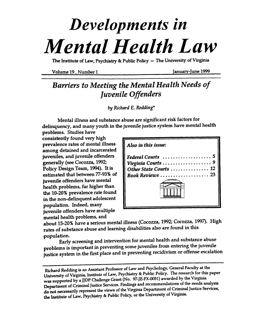 handle is hein.journals/dvmnhlt19 and id is 1 raw text is: Developments in
Mental Health Law
The Institute of Law, Psychiatry & Public Policy - The University of Virginia
Volume 19, Number 1                              January-June 1999
Barriers to Meeting the Mental Health Needs of
Juvenile Offenders
by Richard E. Redding*
Mental illness and substance abuse are significant risk factors for
delinquency, and many youth in the juvenile justice system have mental health
problems. Studies have
consistently found very high
prevalence rates of mental illness  Also in this issue:
among detained and incarcerated
juveniles, and juvenile offenders  Federal Courts ................... 5
generally (see Cocozza, 1992;     Virginia Courts ................... 9
Policy Design Team, 1994). It is  Other State Courts ............... 12
estimated that between 77-93% of  Book Reviews ................. 23
juvenile offenders have mental
health problems, far higher than
the 10-20% prevalence rate found
in the non-delinquent adolescent
population. Indeed, many        0_
juvenile offenders have multiple
mental health problems, and
about 15-20% have a serious mental illness (Cocozza, 1992; Cocozza, 1997). High
rates of substance abuse and learning disabilities also are found in this
-population.
Early screening and intervention for mental health and substance abuse
problems is important in preventing some juveniles from entering the juvenile
justice system in the first place and in preventing recidivism or offense escalation
Richard Redding is an Assistant Professor of Law and Psychology, General Faculty at the
University of Virginia, Institute of Law, Psychiatry & Public Policy. The research for this paper
was supported by a JJDP Challenge Grant (No. 97-JE-FX-0051) awarded by the Virginia
Department of Criminal Justice Services. Findings and recommendations of the needs analysis
do not necessarily represent the views of the Virginia Department of Criminal Justice Services,
the Institute of Law, Psychiatry & Public Policy, or the University of Virginia.


